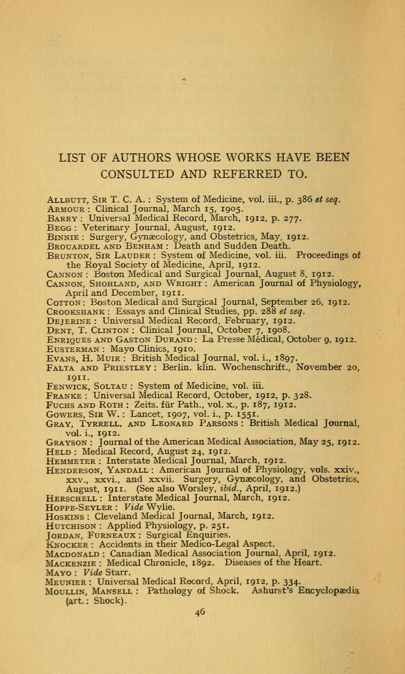 CONSULTED AND REFERRED TO. Allbutt, Sir T. C. A. : System of Medicine, vol. iii., p. 386 et seq. Armour : Clinical Journal, March 15, 1905. Barry : Universal Medical Record, March, 1912, p. 277. Begg : Veterinary Joiornal, August, 1912. BiNNiE : Surgery, GynsecologA^, and Obstetrics, May, 1912. Brouardel and Benham : Death and Sudden Death. Brunton, Sir Lauder : System of Medicine, vol. iii. Proceedings of the Royal Society of Medicine, April, 1912. Cannon : Boston Medical and Surgical Journal, August 8, 1912. Cannon, Shohland, and Wright : American Journal of Physiology, April and December, 1911. Cotton: Boston Medical and Surgical Journal, September 26, 1912. Crookshank : Essays and Clinical Studies, pp. 288 et seq. Dejerine : Universal Medical Record, February, 1912. Dent, T. Clinton : Clinical Journal, October 7, 1908. Enriques and Gaston Durand : La Presse Medical, October 9, 1912. Eusterman : Mayo Clinics, 1910. Evans, H. Muir : British Medical Journal, vol. i., 1897, Falta and Priestley : Berlin, kltn. Wochenschrift., November 20, 1911. Fenwick, Soltau : System of Medicine, vol. iii. Franke : Universal Medical Record, October, 1912, p. 328. FucHS and Roth : Zeits. fiir Path., vol. x., p. 187, 1912. Go\vERS, Sir W. : Lancet, 1907, vol. i., p. 1551. Gray, Tyrrell, and Leonard Parsons : British Medical Journal, vol. i., 1912. Grayson : Journal of the American Medical Association, May 25, 1912. Held : Medical Record, August 24, 1912. Hemmeter : Interstate Medical Journal, March, 1912. Henderson, Yandall : American Journal of Physiology, vols, xxiv., XXV., xxvi., and xxvii. Surgery, Gynaecology, and Obstetrics, August, 1911. (See also Worsley, ibid., April, 1912.) Herschell : Interstate Medical Journal, March, 1912. Hoppe-Seyler : Vide Wylie. Hoskins : Cleveland Medical Journal, March, 1912. Hutchison : Applied Physiology, p. 251. Jordan, Furneaux : Surgical Enquiries. Knocker : Accidents in their Medico-Legal Aspect. Macdonald : Canadian Medical Association Journal, April, 1912. Mackenzie : Medical Chronicle, 1892. Diseases of the Heart. Mayo : Vide Starr. Meunier : Universal Medical Record, April, 1912, p. 334. MouLLiN, Mansell : Pathology of Shock. Ashurst's Encyclopaedia (art.: Shock).