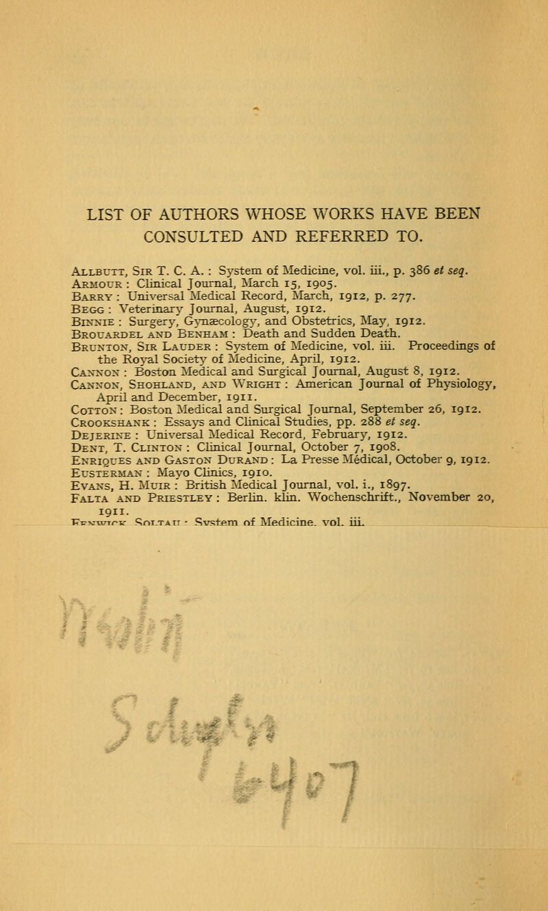 CONSULTED AND REFERRED TO. Allbutt, Sir T. C. A. : System of Medicine, vol. ui., p. 386 et seq. Armour : Clinical Journal, March 15, 1905. Barry : Universal Medical Record, March, 1912, p. 277. Begg : Veterinary Journal, August, 1912. BiNXiE : Surgery, GjTisecology, and Obstetrics, May, 1912. Brouardel and Beneam : Death and Sudden Death. Brunton, Sir Lauder : System of Medicine, vol. iii. Proceedings of the Royal Societ^^ of Medicine, April, 1912. Caxxox : Boston .Medical and Surgical Journal, August 8, 1912. Canxox, Shohlaxd, and Wright : American Journal of Physiology, April and December, 1911. Cotton: Boston Medical and Surgical Journal, September 26, 1912. Crookshank : Essays and Clinical Studies, pp. 288 et seq. Dejerine : Universal Medical Record, February, 1912. Dent, T. Clinton : Clinical Journal, October 7, 1908. Enriques and Gaston Durand : La Presse Medical, October 9, 1912. Eusterman : Mayo Clinics, 1910. Evans, H. Muir :' British Medical Journal, vol. i., 1897. Falta and Priestley : Berlin, klin. Wochenschrift., November 20, 1911. v-c-K-ann-v: c^nT.TATr • SvstftTn nf Medicine, vol. iiL c / /