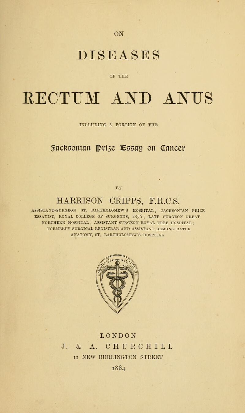 ON DISEASES RECTUM AND ANUS rNCLUDWG A PORTION OF THE ^act^sonian prise Bssap on Cancer HARRISON CRIPPS, F.R.C.S. ASSISTAXT-SUEGEOX ST. BARTHOLOMETV'S HOSPITAL ; JACKSONIAN PRIZE ESSAYIST, EOYAL COLLEGE OF SUKGEOXS, 1876 ; LATE SrHGEOX GREAT NORTHERN HOSPITAL ; ASSISTAXT-SURGEOX ROTAL FPJ;E HOSPITAL ; FORMERLY SURGICAL PJEGISTP^AR AND ASSISTANT DEMONSTRATOR ANATOMY, ST. BARTHOLOME'W'S HOSPITAL LONDON J. & A. C H U E C H I L L II NEW BUELIMGTOX STEEET 1884