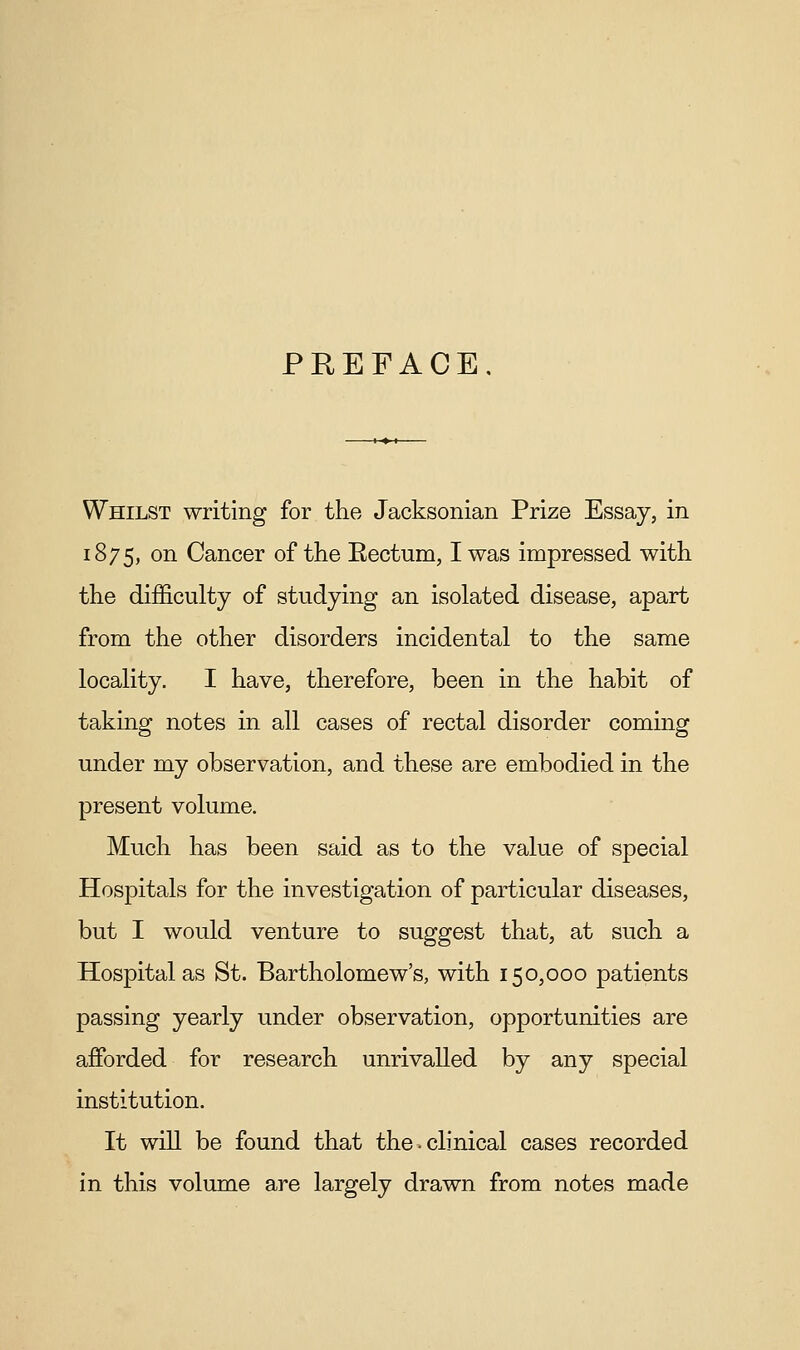 PEEFACE, Whilst writing for the Jacksonian Prize Essay, in 1875, on Cancer of the Eectum, I was impressed with the difficulty of studying an isolated disease, apart from the other disorders incidental to the same locality. I have, therefore, been in the habit of taking notes in all cases of rectal disorder coming under my observation, and these are embodied in the present volume. Much has been said as to the value of special Hospitals for the investigation of particular diseases, but I would venture to suggest that, at such a Hospital as St. Bartholomew's, with 150,000 patients passing yearly under observation, opportunities are afforded for research unrivalled by any special institution. It will be found that the-clinical cases recorded in this volume are largely drawn from notes made