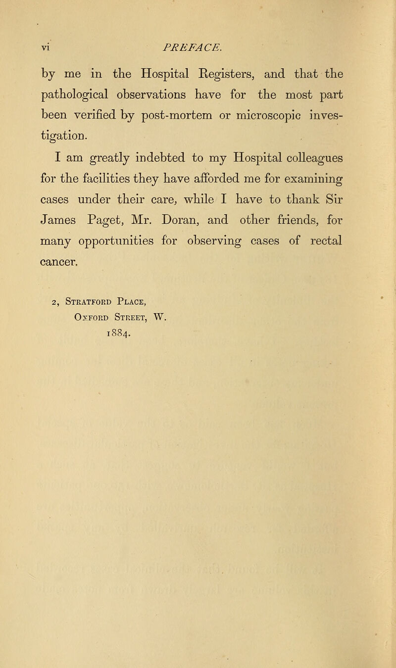 vi PREFACE. by me in the Hospital Registers, and that the pathological observations have for the most part been verified by post-mortem or microscopic inves- tigation. I am greatly indebted to my Hospital colleagues for the facilities they have afforded me for examining cases under their care^ while I have to thank Sir James Paget, Mr. Doran, and other friends, for many opportunities for observing cases of rectal cancer. 2, Stratford Place, Oxford Street, W. 1884.
