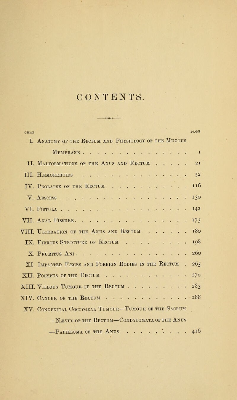 CONTENTS, CHAP. PAGE I. Anatomy of the Rectum and Physiology of the Mucous Membkane I II. Malformations of the Anus and Rectum 21 III. HiEMOKRHOIDS 5^ IV. Prolapse of the Rectum ii6 Y. Abscess 13° VI. Fistula 142 VII. Anal Fissure i73 VIII. Ulceration of the Anus and Rectum 180 IX. Fibrous Stricture of Rectum 198 X. Pruritus Ani 260 XI. Impacted F^ces and Foreign Bodies in the Rectum . 265 XII. Polypus of the Rectum 270 XIII. Villous Tumour of the Rectum 283 XIV. Cancer of the Rectum 288 XV. Congenital Coccygeal Tumour—Tumour of the Sacrum —N^vus of the Rectum—Condylomata of the Anus —Papilloma of the Anus . ... 416