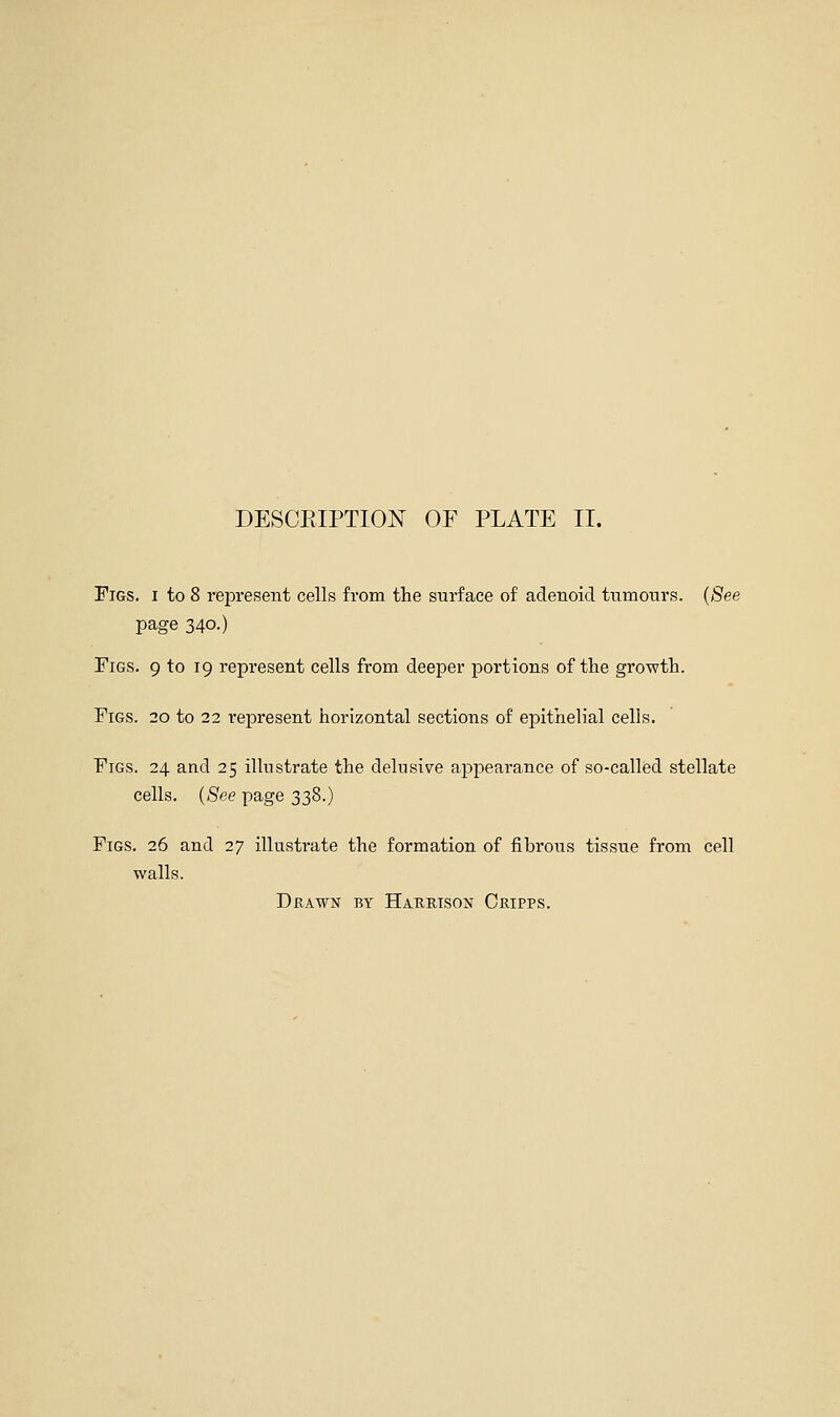 Figs, i to 8 represent cells from the surface of adenoid tiTmours. (See page 340.) Figs. 9 to 19 represent cells from deeper portions of the growth. Figs. 20 to 22 i-epresent horizontal sections of epithelial cells. Figs. 24 and 25 illustrate the delusive appearance of so-called stellate cells. ((See page 338.) Figs. 26 and 27 illustrate the formation of fibrous tissue from cell walls. Drawn by Haubison Cripps.