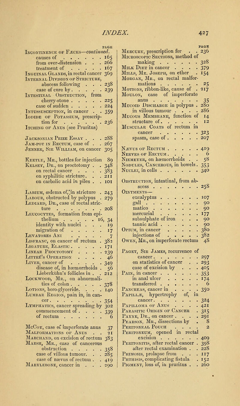 PAGE INCONTI^'E^x'E OF F^CES—continued. causes of 165 from over-distension . . . 266 treatment of 167 Ingdinal Glands, in rectal cancer 369 Internal Division of Stkictuke, abscess following . . . 238 case of cure by 239 Intestinal Obstkuction, from clieriy-stone 225 case of sudden 224 Intussuscei'tion, in cancer . . 359 Iodide of Potassium, prescrip- tion for 236 Itching of Anus (see Pruritus) Jacksonian Prize Essay . . . 288 Jam-pot in Eectum, case of . . 267 Jenner, Sir William, on cancer 305 Keetly, Mr., bottles for injection 89 Kelsey, Dr., on proctotomy . . 348 on rectal cancer .... 383 on sypbilitic stricture. . .211 on carbolic acid in piles . . loi Labium, oedema of,!jn stricture . 243 Labour, obstructed by polypus . 279 Lediakd, Dr., case of rectal stric- tui-e 208 Leucocytes, formation from epi- tbelium 16, 34 identity with nuclei . . . 19 migration of 17 Levatores Ani 7 LisFEANC, on cancer of rectum . 382 Ligature, Elastic 171 Linear Proctotomy .... 239 Littre's Operation .... 46 Liver, cancer of 349 disease of, in hamon-hoids . 56 Lieberkiihn's follicles in . .212 Lockwood, Mr., on abnormali- ties of colon 378 Lotions, boro-glyceride. . . . 140 Lumbar Region, pain in, in can- cer _ . .354 Lymphatics, cancer spreading by 302 commencement of. . . . 339 of rectum 6 McCoy, case of imperforate anus 37 Malformations of Anus . . 21 Marchand, on excision of rectum 383 Marsh, Mr., case of cancerous obstruction 358 case of villous tumour. . . 285 case of ntevus of rectum . . 419 Marylebone, cancer in . . . 290 PAGE Mercury, prescription for . . 236 Microscopic Sections, method of making 328 Milk Diet in cancer .... 379 Mills, Mr. Joseph, on ether . 154 Morgan, Mr., on rectal malfor- mations 25 Motions, ribbon-like, cause of .217 Moulon, case of imperforate anus 35 Mucoid Discharge in polypus . 280 in villous tumour .... 286 Mucous Membrane, function of 14 structure of 12 Muscular Coats of rectum in cancer 323 spasm, case of 207 N^vus of Rectum 419 Nerves of Rectum 6 Niemeyer, on haemorrhoids . . 5^ Nodules, Cancerous, in bowels. 353 Nuclei, in cells 340 Obstruction, intestinal, from ab- scess 258 Ointments— eucalyptus 107 gall 90 matico 90 mercurial 177 subsulphate of iron ... 90 tannic acid 90 Opium, in cancer 380 injections of 382 Owen, Mr., on imperforate rectum 48 Paget, Sir James, recurrence of cancer 297 on statistics of cancer . . 293 case of excision by . . . 405 Pain, in cancer 353 in anal ulcer 174 transferred 6 Pancreas, cancer in ... . 350 Papilla, hypertrophy of, in cancer 324 Papilloma of Anus . . . .421 Parasitic Origin of Cancer . 315 Payne, Dr., on cancer . . . .291 Pearson, Mr., dissections by . 8 Peritoneal Pouch .... 2 Peritoneum, opened in rectal excision 409 Peritonitis, after rectal cancer . 398 after rectal examination . . 228 Phimosis, prolapse from . . .117 Phthisis, complicating fistula . 152 Pigment, loss of, in pruritus . . 260
