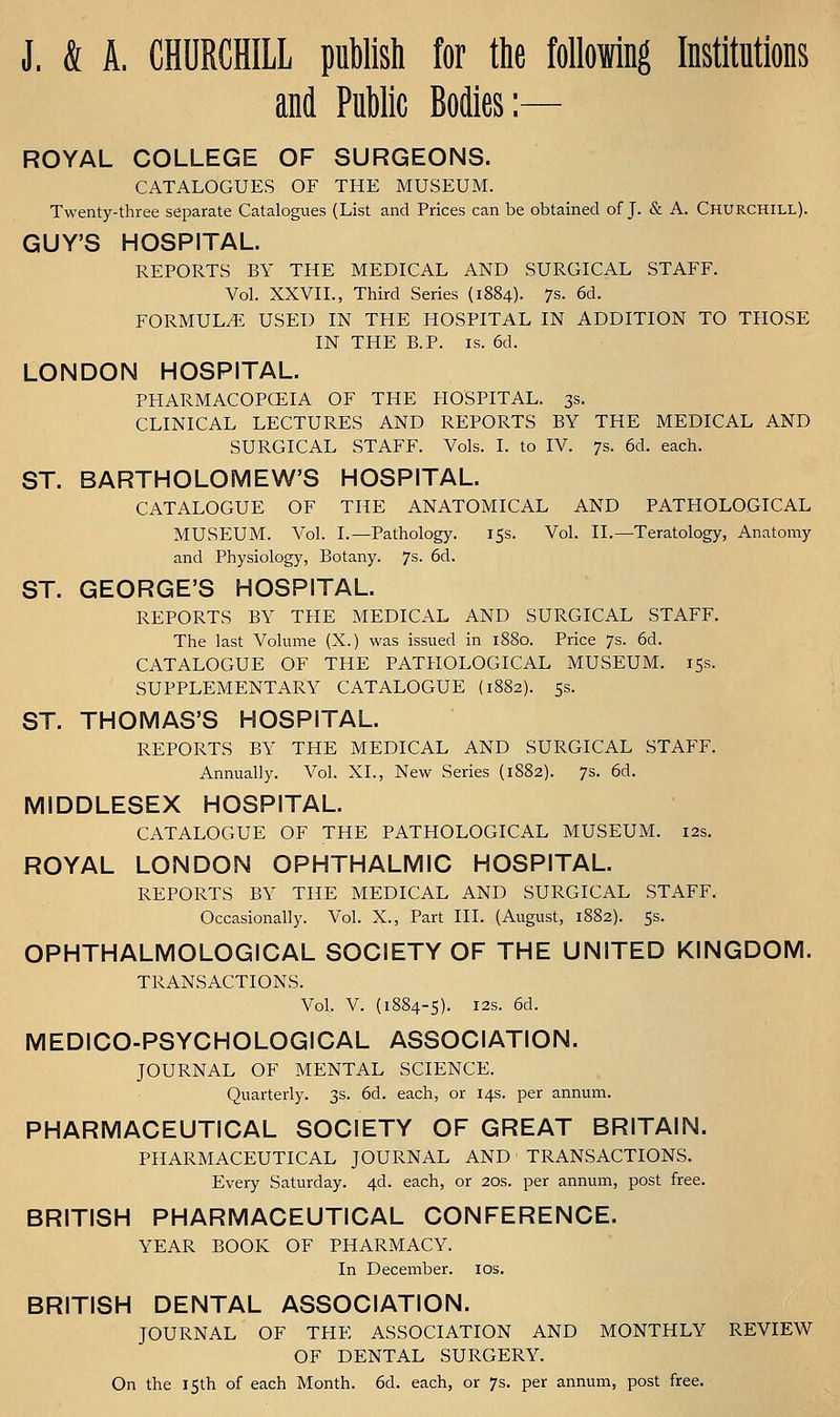 J. & A. CHURCHILL puMsli for the following Institutions and Public Bodies:— ROYAL COLLEGE OF SURGEONS. CATALOGUES OF THE MUSEUM. Twenty-three separate Catalogues (List and Prices can be obtained of J. & A. Churchill). GUY'S HOSPITAL. REPORTS BY THE MEDICAL AND SURGICAL STAFF. Vol. XXVII., Third Series (1884). 7s. 6d. FORMULA. USED IN THE HOSPITAL IN ADDITION TO THOSE IN THE B.P. IS. 6d. LONDON HOSPITAL. PHARMACOPOEIA OF THE HOSPITAL. 3s. CLINICAL LECTURES AND REPORTS BY THE MEDICAL AND SURGICAL STAFF. Vols. I. to IV. 7s. 6d. each. ST. BARTHOLOMEW'S HOSPITAL. CATALOGUE OF THE ANATOMICAL AND PATHOLOGICAL MUSEUM. Vol. I.—Pathology. rss. Vol. II.—Teratology, Anatomy and Physiology, Botany. 7s. 6d. ST. GEORGE'S HOSPITAL. REPORTS BY THE MEDICAL AND SURGICAL STAFF. The last Volume (X.) was issued in 1880. Price 7s. 6d. CATALOGUE OF THE PATHOLOGICAL MUSEUM. 15s. SUPPLEMENTARY CATALOGUE {1882). 5s. ST. THOMAS'S HOSPITAL. REPORTS BY THE MEDICAL AND SURGICAL STAFF. Annually. Vol. XL, New Series (1882). 7s. 6d. MIDDLESEX HOSPITAL. CATALOGUE OF THE PATHOLOGICAL MUSEUM. 12s. ROYAL LONDON OPHTHALMIC HOSPITAL. REPORTS BY THE MEDICAL AND SURGICAL STAFF. Occasionally. Vol. X., Part HI. (August, 1882). 5s. OPHTHALMOLOGICAL SOCIETY OF THE UNITED KINGDOM. TRANSACTIONS. Vol. V. (1884-5). I2s. 6d. MEDICO-PSYCHOLOGICAL ASSOCIATION. JOURNAL OF MENTAL SCIENCE. Quarterly. 3s. 6d. each, or 14s. per annum. PHARMACEUTICAL SOCIETY OF GREAT BRITAIN. PHARMACEUTICAL JOURNAL AND ' TRANSACTIONS. Every Saturday. 4d. each, or 20s. per annum, post free. BRITISH PHARMACEUTICAL CONFERENCE. YEAR BOOK OF PHARMACY. In December. los. BRITISH DENTAL ASSOCIATION. JOURNAL OF THE ASSOCIATION AND MONTHLY REVIEW OF DENTAL SURGERY. On the 15th of each Month. 6d. each, or 7s. per annum, post free.
