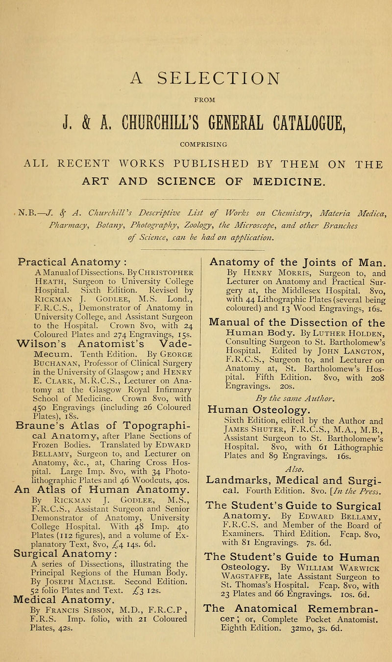 A SELECTION J, & A. CHURCHILL'S GENERAL CATALOGUE COMPRISING ALL RECENT WORKS PUBLISHED BY THEM ON THE ART AND SCIENCE OF MEDICINE. N.B.—J. (.f A. CliitrchilVs Desci'iptive List of Works on Chemistry, Materia Medica, Pharmacy, Botany, Photography, Zoology, the Microscope, and other Branches of Science, can he had on application. Practical Anatomy : A Manual of Dissections, By CHRISTOPHER Heath, Surgeon to University College Hospital. Sixth Edition. Revised by RiCKMAN J. GODLEE, M.S. Lond., F. R.C.S., Demonstrator of Anatomy in University College, and Assistant Surgeon to the Hospital. Crown 8vo, with 24 Coloured Plates and 274 Engravings, 15s. Wilson's Anatomist's Vade- Mecum. Tenth Edition. By George Buchanan, Professor of Clinical Surgery in the University of Glasgow; and Henry E. Clark, M.R.C.S., Lecturer on Ana- tomy at the Glasgow Royal Lifirmary School of Medicine. Crown 8vo, with 450 Engravings (including 26 Coloured Plates), i8s. Braune's Atlas of Topographi- cal Anatomy, after Plane Sections of Frozen Bodies. Translated by Edward Bellamy, Surgeon to, and Lecturer on Anatomy, &c., at, Charing Cross Hos- pital. Large Imp. 8vo, with 34 Photo- lithographic Plates and 46 Woodcuts, 40s. An Atlas of Human Anatomy. By RiCKMAN J. Godlee, M.S., F.R.C.S., Assistant Surgeon and Senior Demonstrator of Anatomy, University College Hospital. With 48 Imp. 4to Plates {112 figures), and a volume of Ex- planatory Text, 8vo, ^4 14s. 6d. Surgical Anatomy: A series of Dissections, illustrating the Principal Regions of the Human Body. By Joseph Maclise. Second Edition. 52 folio Plates and Text. ^3 12s. Medical Anatomy. By Francis Sibson, M.D., F.R.C.P , F.R.S. Imp. folio, with 21 Coloured Plates, 42s. Anatomy of the Joints of Man. By Henry Morris, Surgeon to, and Lecturer on Anatomy and Practical Sur- gery at, the Middlesex Hospital. 8vo, with 44 Lithographic Plates (several being coloured) and 13 Wood Engravings, i6s. Manual of the Dissection of the Human Body. By Luther Holden, Consulting Surgeon to St. Bartholomew's Hospital. Edited by John Langton, F.R.C.S., Surgeon to, and Lecturer on Anatomy at, St. Bartholomew's Hos- pital. Fifth Edition. 8vo, with 208 Engravings. 20s. By the same Author, Human Osteology. Sixth Edition, edited by the Author and James Shuter, F.R.C.S., M.A., M.B., Assistant Surgeon to St. Bartholomew's Hospital. 8vo, with 61 Lithographic Plates and 89 Engravings. i6s. Also. Landmarks, Medical and Surgi- cal. Fourth Edition. 8vo. [/;? the Press, The Student's Guide to Surgical Anatomy. By Edward Bellamy, P\R.C.S. and Member of the Board of Examiners. Third Edition. Fcap. 8vo, with 81 Engravings. 7s. 6d. The Student's Guide to Human Osteology. By William Warwick Wagstaffe, late Assistant Surgeon to St. Thomas's Hospital. Fcap. 8vo, with 23 Plates and 66 Engravings. los. 6d. The Anatomical Remembran- cer ; or, Complete Pocket Anatomist. Eighth Edition. 32mo, 3s. 6d.