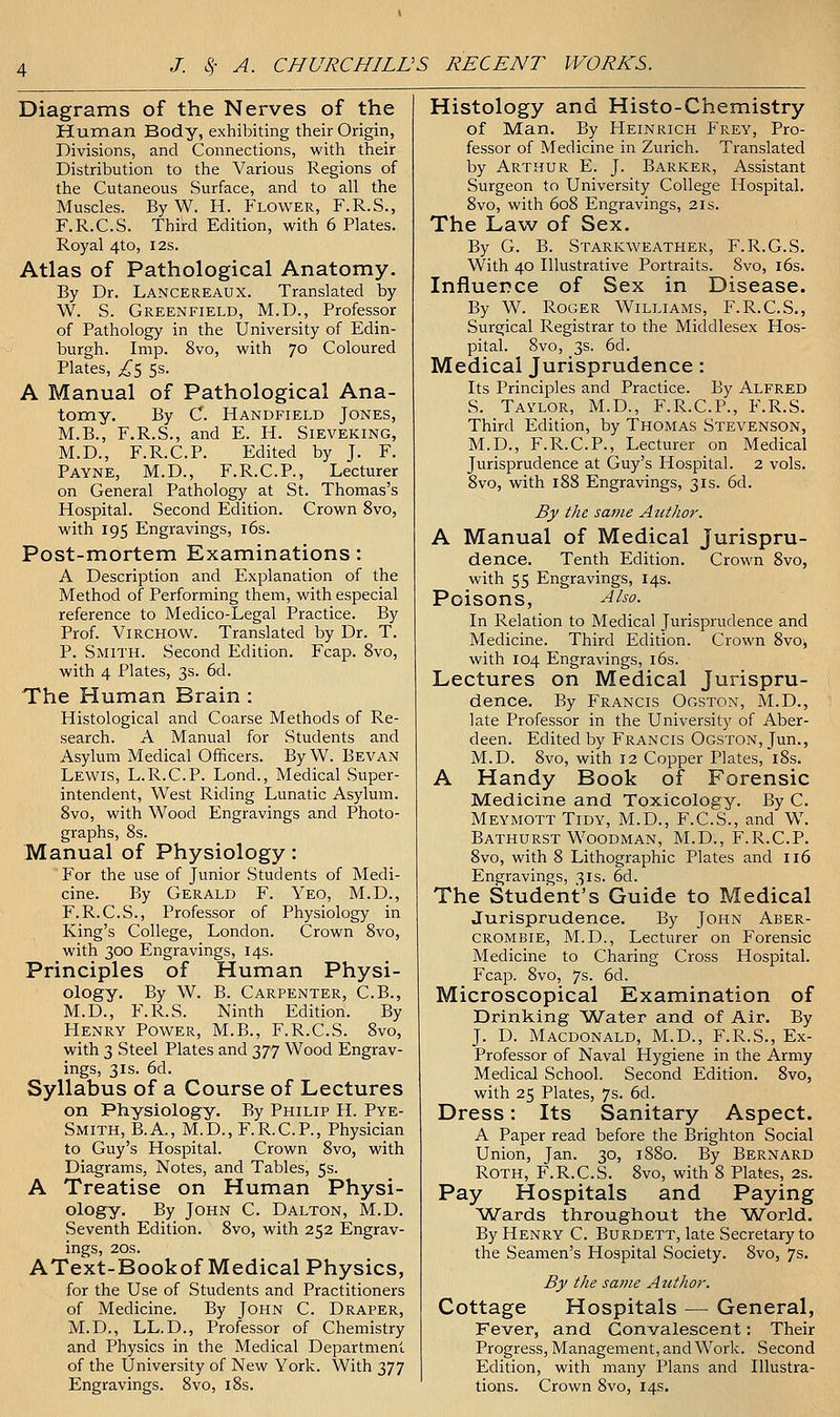 Diagrams of the Nerves of the Human Body, exhibiting their Origin, Divisions, and Connections, with their Distribution to the Various Regions of the Cutaneous Surface, and to all the Muscles. By W. H. Jlower, F.R.S., F.R.C.S. Third Edition, with 6 Plates. Royal 4to, I2s. Atlas of Pathological Anatomy. By Dr. Lancereaux. Translated by W. S. Greenfield, M.D., Professor of Pathology in the University of Edin- burgh. Imp. 8vo, with 70 Coloured Plates, ;^5 5s. A Manual of Pathological Ana- tomy, By C. Handfield Jones, M.B., F.R.S., and E. H. Sieveking, M.D., F.R.C.P. Edited by J. F. Payne, M.D., F.R.C.P., Lecturer on General Pathology at St. Thomas's Hospital. Second Edition. Crown 8vo, with 195 Engravings, i6s. Post-mortem Examinations: A Description and Explanation of the Method of Performing them, with especial reference to Medico-Legal Practice. By Prof. ViRCHOW. Translated by Dr. T. P. Smith. Second Edition. Fcap. 8vo, with 4 Plates, 3s. 6d. The Human Brain : Histological and Coarse Methods of Re- search. A Manual for Students and Asylum Medical Officers. By W. Bevan Lewis, L.R.C.P. Lond., Medical Super- intendent, West Riding Lunatic Asylum. Svo, with Wood Engravings and Photo- graphs, 8s. Manual of Physiology: For the use of Junior Students of Medi- cine. By Gerald F. Yeo, M.D., F.R.C.S., Professor of Physiology in King's College, London. Crown Svo, with 300 Engravings, 14s. Principles of Human Physi- ology. By W. B. Carpenter, C.B., M.D., F.R.S. Ninth Edition. By Henry Power, M.B., F.R.C.S. Svo, with 3 Steel Plates and 377 Wood Engrav- ings, 3IS. 6d. Syllabus of a Course of Lectures on Physiology. By Philip H. Pye- Smith, B.A., M.D., F.R.C.P., Physician to Guy's Hospital. Crown Svo, with Diagrams, Notes, and Tables, 5s. A Treatise on Human Physi- ology. By John C. Dalton, M.D. Seventh Edition. Svo, with 252 Engrav- ings, 20s. AText-Bookof Medical Physics, for the Use of Students and Practitioners of Medicine. By John C. Draper, M.D., LL.D., Professor of Chemistry and Physics in the Medical Department of the University of New York. With 377 Engravings. Svo, iSs. Histology and Histo-Chemistry of Man. By Heinrich Frey, Pro- fessor of Medicine in Zurich. Translated by Arthur E. J. Barker, Assistant Surgeon to University College Hospital. Svo, with 608 Engravings, 21s. The Law of Sex. By G. B. Starkweather, F.R.G.S. With 40 Illustrative Portraits. Svo, i6s. Influence of Sex in Disease. By W. Roger Williams, F.R.C.S., Surgical Registrar to the Middlesex Hos- pital. Svo, 3s. 6d. Medical Jurisprudence: Its Principles and Practice. By Alfred S. Taylor, M.D., F.R.C.P., F.R.S. Third Edition, by Thomas Stevenson, M.D., F.R.C.P., Lecturer on Medical Jurisprudence at Guy's Hospital. 2 vols. Svo, with 188 Engravings, 31s. 6d. By the same Attthor. A Manual of Medical Jurispru- dence. Tenth Edition. Crown Svo, with 55 Engravings, 14s. Poisons, Also. In Relation to Medical Jurisprudence and Medicine. Third Edition. Crown Svo-, with 104 Engravings, i6s. Lectures on Medical Jurispru- dence. By Francis Ogston, M.D., late Professor in the University of Aber- deen. Edited by Francis Ogston, Jun., M.D. Svo, with 12 Copper Plates, iSs. A Handy Book of Forensic Medicine and Toxicology. By C. Meymott Tidy, M.D., F.C.S., and W^ Bathurst Woodman, M.D., F.R.C.P. Svo, with S Lithographic Plates and 116 Engravings, 31s. 6d. The Student's Guide to Medical Jurisprudence. By John Aber- crombie, M.D., Lecturer on Forensic Medicine to Charing Cross Hospital. Fcap. Svo, 7s. 6d. Microscopical Examination of Drinking Water and of Air. By J. D. Macdonald, M.D., F.R.S., Ex- Professor of Naval Hygiene in the Army Medical School. Second Edition. Svo, with 25 Plates, 7s. 6d. Dress: Its Sanitary Aspect. A Paper read before the Brighton Social Union, Jan. 30, 1880. By Bernard Roth, F.R.C.S. Svo, with 8 Plates, 2s. Pay Hospitals and Paying Wards throughout the World. By Henry C. Burdett, late Secretary to the Seamen's Hospital Society. Svo, 7s. By the same Author. Cottage Hospitals — General, Fever, and Convalescent: Their Progress, Management, and Work. Second Edition, with many Plans and Illustra- tions. Crown Svo, 14s.