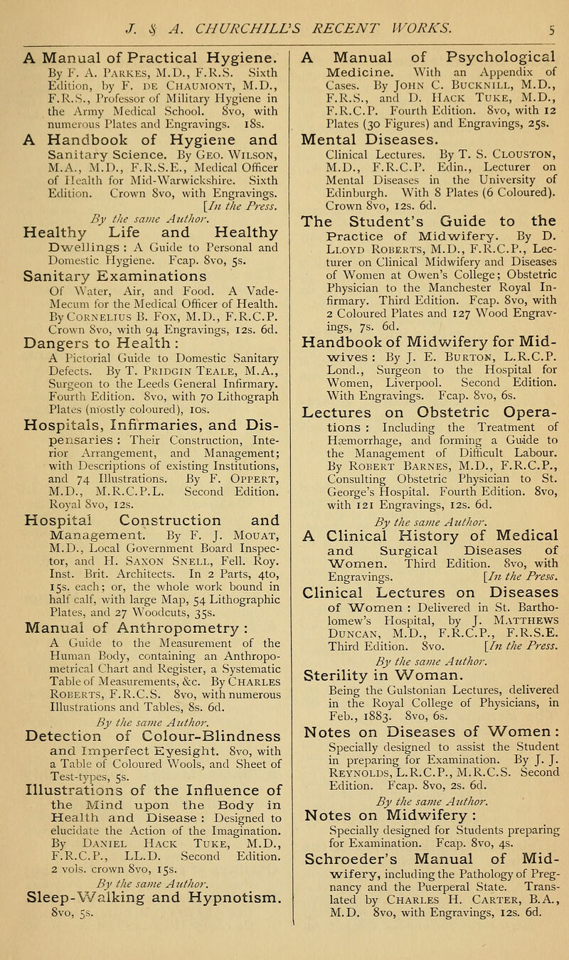 A Manual of Practical Hygiene. By F. A. Parkes, M.D., F.R.S. Sixth Edition, by F. de Chaumont, M.D., F.R.S., Professor of Military Hygiene in the Army Medical School. 8vo, with numerous Plates and Engravings. l8s. A Handbook of Hygiene and Sanitary Science. By Geo. Wilson, M.A., M.D., F.R.S.E., IVIedical Officer of Health for Mid-Warwickshire. Sixth Edition. Crown 8vo, with Engravings. \Iii the Press. By the same Autlwr. Healthy Life and Healthy Dwellings : A Guide to Personal and Domestic Hygiene. Fcap. 8vo, 5s. Sanitary Examinations Of Water, Air, and Food. A Vade- Mecum for the Medical Officer of Health. By Cornelius B. Fox, M.D., F.R.C.P. Crown 8vo, with 94 Engravings, 12s. 6d. Dangers to Health : A Pictorial Guide to Domestic Sanitary Defects. By T. Pridgin Teale, M.A., Surgeon to the Leeds General Infirmary. Fourth Edition. 8vo, with 70 Lithograph Plates (mostly coloured), ids. Hospitals, Infirmaries, and Dis- pensaries : Their Construction, Inte- rior Arrangement, and Management; with Descriptions of existing Institutions, and 74 Illustrations. By F. Oppert, M.D., M.R.C.P.L. Second Edition. Royal Svo, I2s. Hospital Construction and Management. By F. J. Mouat, M.D., Local Government Board Inspec- tor, and H. Saxon Snell, Fell. Roy. Inst. Brit. Architects. In 2 Parts, 4to, 15s. each; or, the whole work bound in half calf, with large Map, 54 Lithographic Plates, and 27 Woodcuts, 35s. Manual of Anthropometry : A Guide to the Measurement of the Human Body, containing an Anthropo- metrical Chart and Register, a Systematic Table of Measurements, &c. By Charles Roberts, F.R.C.S. 8vo, with numerous Illustrations and Tables, 8s. 6d. By the same Author. Detection of Colour-Blindness and Imperfect Eyesight. 8vo, with a Table of Coloured Wools, and Sheet of Test-tj'pes, 5s. Illustrations of the Influence of the Mind upon the Body in Health and Disease : Designed to elucidate the Action of the Imagination. By Daniel Hack Tuke, M.D., F.R.C.P., LL.D. Second Edition. 2 vols, crown Svo, 15s. By the same Author. Sleep-Walking and Hypnotism. Svo, 5s. A Manual of Psychological Medicine. With an Appendix of Cases. By John C. Bucknill, M.D., F.R.S., and D. Hack Tuke, M.D., F.R.C.P. Fourth Edition. Svo, with 12 Plates (30 Figures) and Engravings, 25s. Mental Diseases. Clinical Lectures. By T. S. Clouston, M.D., F.R.C.P. Edin., Lecturer on Mental Diseases in the University of Edinburgh. With S Plates (6 Coloured). Crown Svo, 12s. 6d. The Student's Guide to the Practice of Mid-wifery. By D. Lloyd Roberts, M.D., F.R.C.P., Lec- turer on Clinical Midwifery and Diseases of Women at Owen's College; Obstetric Physician to the Manchester Royal In- firmary. Third Edition. Fcap. Svo, with 2 Coloured Plates and 127 Wood Engrav- ings, 7s. 6d. Handbook of Midwifery for Mid- -wives : By J. E. Burton, L.R.C.P. Lond., Surgeon to the Hospital for Women, Liverpool. Second Edition. With Engravings. Fcap. Svo, 6s. Lectures on Obstetric Opera- tions : Including the Treatment of Hjemorrhage, and forming a Guide to the Management of Difficult Labour. By Robert Barnes, M.D., F.R.C.P., Consulting Obstetric Physician to St. George's Hospital. Fourth Edition. Svo, with 121 Engravings, I2s. 6d. By the same Author. A Clinical History of Medical and Surgical Diseases of ^Women. Third Edition. Svo, with Engravings. \_In the Pres^s. Clinical Lectures on Diseases of 'Women : Delivered in St. Bartho- lomew's Hospital, by J. Matthews Duncan, M.D., F.R.C.P., F.R.S.E. Third Edition. Svo. [/« the Press. By the same Author. Sterility in Woman. Being the Gulstonian Lectures, delivered in the Royal College of Physicians, in Feb., 1S83. Svo, 6s. Notes on Diseases of Women: Specially designed to assist the Student in preparing for Examination. By J. J. Reynolds, L.R.C.P., M.R.C.S. Second Edition. Fcap. Svo, 2s. 6d. By the same Author. Notes on Midwifery : Specially designed for Students preparing for Examination. Fcap. Svo, 4s. Schroeder's Manual of Mid- wifery, including the Pathology of Preg- nancy and the Puerperal State. Trans- lated by Charles H. Carter, B.A., M.D. Svo, with Engravings, 12s. 6d.