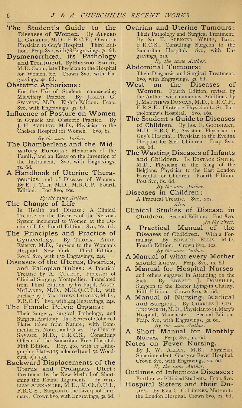 The Student's Guide to the Diseases of Women, By Alfred L. Galabin, M.D., F.R.C.P., Obstetric Physician to Guy's Hospital. Third Edi- tion. Fcap. 8vo, with 78 Engravings, 7s. 6d. Dysmenorrhoea, its Pathology and Treatment. By Heywood Smith, M.D. Oxon., late Physician to the Hospital for Women, &c. Crown 8vo, with En- gravings, 4s. 6d. Obstetric Aphorisms : For the Use of Students commencing Midwifery Practice. By Joseph G. SwAYNE, M.D. Eighth Edition. Fcap. 8vo, with Engravings, 3s. 6d. Influence of Posture on Women in Gynecic and Obstetric Practice. By J. H. AvELiNG, M.D., Physician to the Chelsea Hospital for Women. 8vo, 6s. By the same AiUhor. The Chamberlens and the Mid- wifery Forceps: Memorials of the Family,''and an Essay on the Invention of the Instrument. 8vo, with Engravings, 7s. 6d. A Handbook of Uterine Thera- peutics, and of Diseases of Women. By E. J. Tilt, M.D., M.R.C.P. Fourth Edition. Post 8vo, los. By the same Author. The Change of Life In Health and Disease: A Clinical Treatise on the Diseases of the Nervous System incidental to Women at the De- clineofLife. Fourth Edition. 8vo, los. 6d. The Principles and Practice of Gyneecology. By Thomas Addis Emmet, M.D., Surgeon to the Woman's Hospital, New York. Third Edition. Royal 8vo, with 150 Engravings, 24s. Diseases of the Uterus, Ovaries, and Fallopian Tubes : A Practical Treatise by A. Courty, Professor of Clinical Surgery, Montpellier. Translated from Third Edition by his Pupil, Agnes McLaren, M.D., M.K.Q.C.P.I., with Preface by J. Matthews Duncan, M.D., F. R. C. P. 8vo, with 424 Engravings, 24s. The Female Pelvic Organs: Their Surgery, Surgical Pathology, and Surgical Anatomy. In a Series of Coloured Plates taken from Nature; with Com- mentaries, Notes, and Cases. By Henry Savage, M.D., F.R.C.S., Consulting Officer of the Samaritan Free Hospital. Fifth Edition. Roy. 4to, with 17 Litho- graphic Plates (15 coloured) and 52 Wood- cuts, ^i 15s. Backward Displacements of the Uterus and Prolapsus Uteri : Treatment by the New Method of Short- ening the Round Ligaments. By Wil- liam Alexander, M.D., M.Ch.Q.U.L, F. R. C. S., Surgeon to the Liverpool Infir- mary. Crown 8vo, with Engravings, 3s. 6d. Ovarian and Uterine Tumours: Their Pathology and Surgical Treatment. By Sir T. Spencer Wells, Bart., F. R.C.S., Consulting Surgeon to the Samaritan Hospital. 8vo, with En- gravings, 2 IS. By the same Azithor. Abdominal Tumours: Their Diagnosis and Surgical Treatment. 8vo, with Engravings, 3s. 6d. West on the Diseases of ^Women. Fourth Edition, revised by the Author, with numerous Additions by J. Matthews Duncan, M.D., F.R.C.P., F.R.S.E., Obstetric Physician to St. Bar- tholomew's Hospital. 8vo, i6s. The Student's Guide to Diseases of Children. By Jas. F. Goodhart, M.D., F.R.C.P., Assistant Physician to Guy's Hospital; Physician to the Evelina Hospital for Sick Children. Fcap. 8vo, IDS. 6d. The Wasting Diseases of Infants and Children. By Eustace Smith, M.D., Physician to the King of the Belgians, Physician to the East London Hospital for Children. Fourth Edition. Post 8vo, 8s. 6d. By the same Author. Diseases in Children : A Practical Treatise. 8vo, 22s. Also. Clinical Studies of Disease in Children. Second Edition. Post 8vo. \_I}i the Press. A Practical Manual of the Diseases of Children. With a For- mulary. By Edward Ellis, M.D. Fourth Edition. Crown 8vo, ids. By the sa?ne Author. A Manual of what every Mother should know. Fcap. 8vo, is. 6d. A Manual for Hospital Nurses and others engaged in Attending on the Sick. By Edward J. Domville, Surgeon to the Exeter Lying-in Charity. Fifth Edition. Crown 8vo, 2s. 6d. A Manual of Nursing, Medical and Surgical. By Charles J. Cul- lingworth, M. D. , Physician to St. Mary's Hospital, Manchester. Second Edition. Fcap. 8vo, with Engravings, 3s. 6d. By the same Atithor. A Short Manual for Monthly Nurses. Fcap. 8vo, is. 6d. Notes on Fever Nursing. By J. W. Allan, M.B., Physician, Superintendent Glasgow Fever Hospital. Crown 8vo, with Engravings, 2s. 6d. By the same Author. Outlines of Infectious Diseases : FortheuseofClinicalStudents. Fcap. 8vo. Hospital Sisters and their Du- ties. By Eva C. E. Lucres, Matron to the London Hospital. Crown 8vo, 2s. 6d.