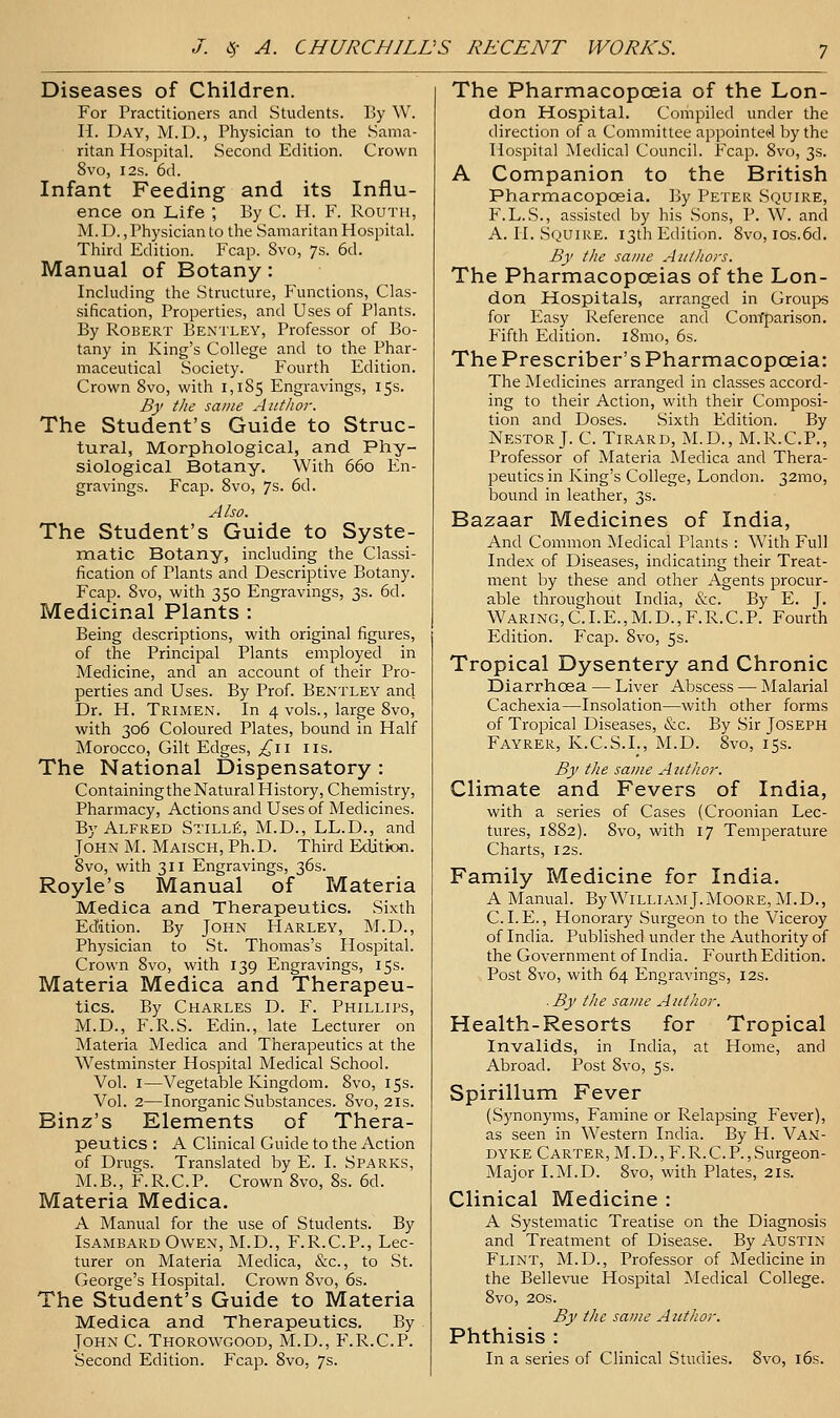 Diseases of Children. For Practitioners and Students. l]y W. H. Day, M.D., Physician to the Sama- ritan Hospital. Second Edition. Crown 8vo, I2S. 6d. Infant Feeding and its Influ- ence on Life ; By C. H. F. Routii, M. D., Physician to the Samaritan Hospital. Third Edition. Fcap. Svo, 7s. 6d. Manual of Botany: Including the Structure, Functions, Clas- sification, Properties, and Uses of Plants. By Robert Bentley, Professor of Bo- tany in King's College and to the Phar- maceutical Society. Fourth Edition. Crown Svo, with 1,185 Engravings, 15s. By tlie same Author. The Student's Guide to Struc- tural, Morphological, and Phy- siological Botany. With 660 En- gravings. Fcap. Svo, 7s. 6d. Also. The Student's Guide to Syste- matic Botany, including the Classi- fication of Plants and Descriptive Botany. Fcap. Svo, with 350 Engravings, 3s. 6d. Medicinal Plants : Being descriptions, with original figures, of the Principal Plants employed in Medicine, and an account of their Pro- perties and Uses. By Prof. Bentley anci Dr. H. Trimen. In 4 vols., large Svo, with 306 Coloured Plates, bound in Half Morocco, Gilt Edges, ;^ii lis. The National Dispensatory : Containing the Natural History, Chemistry, Pharmacy, Actions and Uses of Medicines. By Alfred Still^, M.D., LL.D., and John M. Maisch, Ph.D. Third Edition. Svo, with 311 Engravings, 36s. Royle's Manual of Materia Medica and Therapeutics. Sixth Edition. By John PIarley, M.D., Physician to St. Thomas's Hospital. Crown Svo, with 139 Engravings, 15s. Materia Medica and Therapeu- tics. By Charles D. F. Phillips, M.D., F.R.S. Edin., late Lecturer on Materia Medica and Therapeutics at the Westminster Hospital Medical School. Vol. I—Vegetable Kingdom. Svo, 15s. Vol. 2—Inorganic Substances. Svo, 21s. Binz's Elements of Thera- peutics : A Clinical Guide to the Action of Drugs. Translated by E. I. Sparks, M.B., F.R.C.P. Crown Svo, Ss. 6d. Materia Medica. A Manual for the use of Students. By IsambardOwen, M.D., F.R.C.P., Lec- turer on Materia Medica, &c., to St. George's Hospital. Crown Svo, 6s. The Student's Guide to Materia Medica and Therapeutics. By John C. Thorowgood, M.D., P'.R.C.P. Second Edition. Fcap. Svo, 7s. The Pharmacopceia of the Lon- don Hospital. Compiled under the direction of a Committee appointed Ijy the Hospital Medical Council. Fcap. Svo, 3s. A Companion to the British Pharmacopoeia. By Peter Squire, F.L.S., assisted by his .Sons, P. W. and A. II. Squire. 13th Edition. Svo, ios.6d. By the same Authors. The Pharmacopoeias of the Lon- don Hospitals, arranged in Groups for Easy Reference and Com'parison. Fifth Edition. iSmo, 6s. The Prescriber's Pharmacopceia: The Medicines arranged in classes accord- ing to their Action, with their Composi- tion and Doses. Sixth Edition. By Nestor J. C. Tirard, M.D., M.R.C.P., Professor of Materia Medica and Thera- peutics in King's College, London. 32mo, bound in leather, 3s. Bazaar Medicines of India, And Common Medical Plants : With Full Index of Diseases, indicating their Treat- ment by these and other Agents procur- able throughout India, &c. By E. J. Waring,C.I.E.,M.D.,F.R.C.P. Fourth Edition. Fcap. Svo, 5s. Tropical Dysentery and Chronic Diarrhoea — Liver Abscess — Malarial Cachexia—Insolation—with other forms of Tropical Diseases, &c. By Sir Joseph Fayrer, K.C.S.I., M.D. Svo, 15s. By the same Author. Climate and Fevers of India, with a series of Cases (Croonian Lec- tures, 1882). Svo, with 17 Temperature Charts, 12s. Family Medicine for India. A Manual. By William J.Moore, M.D., C. I. E., Honorary Surgeon to the Viceroy of India. Published under the Authority of the Government of India. Fourth Edition. Post Svo, with 64 Engravings, 12s. . By the same Author. Health-Resorts for Tropical Invalids, in India, at Home, and Abroad. Post Svo, 5s. Spirillum Fever (Synonyms, Famine or Relapsing Fever), as seen in Western India. By H. Van- dyke Carter, M.D., F.R.C.P., Surgeon- Major I.M.D. Svo, with Plates, 21s. Clinical Medicine : A Systematic Treatise on the Diagnosis and Treatment of Disease. By Austin Flint, M.D., Professor of Medicine in the Bellevue Hospital }>Iedical College. Svo, 20S. By the same Author. Phthisis : In a series of Clinical Studies. Svo, i6s.