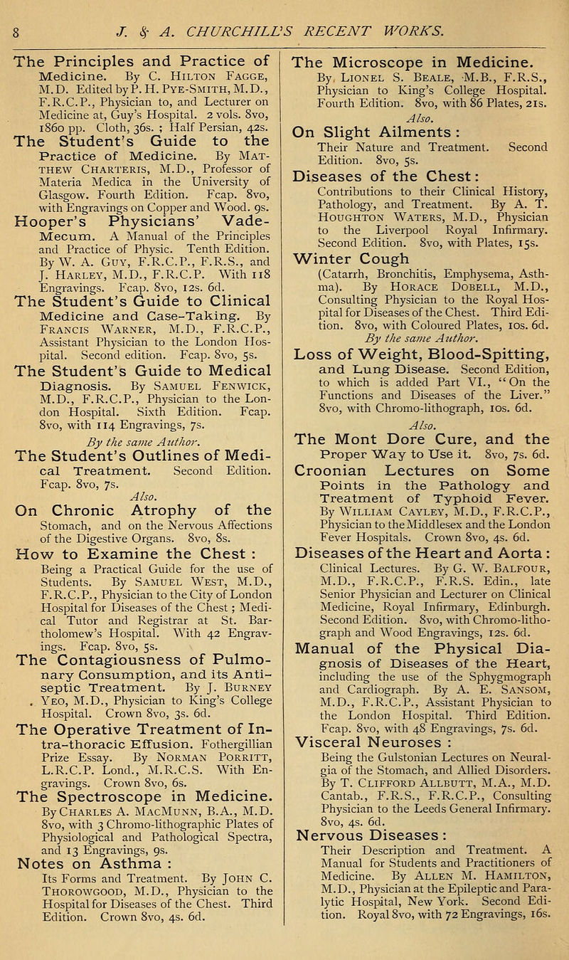 The Principles and Practice of Medicine. By C. Hilton Fagge, M.D. Edited by P. H. Pye-Smith, M.D., F.R.C.P., Physician to, and Lecturer on Medicine at, Guy's Hospital. 2 vols. 8vo, i860 pp. Cloth, 36s. ; Half Persian, 42s. The Student's Guide to the Practice of Medicine. By Mat- thew Charteris, M.D., Professor of Materia Medica in the University of Glasgow. Fourth Edition. Fcap. 8vo, with Engravings on Copper and Wood. 9s. Hooper's Physicians' Vade- Mecum. A Manual of the Principles and Practice of Physic. Tenth Edition. By W. A. Guy, F.R.C.P., F.R.S., and J. Harley, M.D., F.R.C.P. With 118 Engravings. Fcap. 8vo, 12s. 6d. The Student's Guide to Clinical Medicine and Case-Taking. By Francis Warner, M.D., F.R.C.P., Assistant Physician to the London Hos- pital. vSecond edition. Fcap. 8vo, 5s. The Student's Guide to Medical Diagnosis. By Samuel Fenwick, M.D., F.R.C.P., Physician to the Lon- don Hospital. Sixth Edition. Fcap. 8vo, with 114 Engravings, 7s. By the same Atithor. The Student's Outlines of Medi- cal Treatment. Second Edition. Fcap. 8vo, 7s. Also. On Chronic Atrophy of the Stomach, and on the Nervous Affections of the Digestive Organs. 8vo, 8s. How to Examine the Chest : Being a Practical Guide for the use of Students. By Samuel West, M.D., F. R. C.P., Physician to the City of London Hospital for Diseases of the Chest; Medi- cal Tutor and Registrar at St. Bar- tholomew's Hospital. With 42 Engrav- ings. Fcap. 8vo, 5s. The Contagiousness of Pulmo- nary Consumption, and its Anti- septic Treatment. By J. Burney . Yeo, M.D., Physician to King's College Hospital. Crown 8vo, 3s. 6d. The Operative Treatment of In- tra-thoracic Effusion. Fothergillian Prize Essay. By Norman Porritt, L.R.C.P. Lond., M.R.C.S. With En- gravings. Crown 8vo, 6s. The Spectroscope in Medicine. By Charles A. MacMunn, B.A., M.D. 8vo, with 3 Chromo-lithographic Plates of Physiological and Pathological Spectra, and 13 Engravings, 9s. Notes on Asthma : Its Forms and Treatment. By John C. Thorowgood, M.D., Physician to the Hospital for Diseases of the Chest. Third Edition. Crown 8vo, 4s. 6d. The Microscope in Medicine. By Lionel S. Beale, M.B., F.R.S., Physician to King's College Hospital. Fourth Edition. 8vo, with 86 Plates, 21s. Also. On Slight Ailments : Their Nature and Treatment. Second Edition. 8vo, 5s. Diseases of the Chest: Contributions to their Clinical History, Patholog)', and Treatment. By A. T. Houghton Waters, M.D., Physician to the Liverpool Royal Infirmary. Second Edition. 8vo, with Plates, 15s. Winter Cough (Catarrh, Bronchitis, Emphysema, Asth- ma). By Horace Dobell, M.D., Consulting Physician to the Royal Hos- pital for Diseases of the Chest. Third Edi- tion. 8vo, with Coloured Plates, los. 6d. By the same Author. Loss of Weight, Blood-Spitting, and Lung Disease. Second Edition, to which is added Part VI., On the Functions and Diseases of the Liver. 8vo, with Chromo-lithograph, los. 6d. Also. The Mont Dore Cure, and the Proper Way to Use it. 8vo, 7s. 6d. Croonian Lectures on Some Points in the Pathology and Treatment of Typhoid Fever. By William Cayley, M.D., F.R.C.P., Physician to the Middlesex and the London Fever Hospitals. Crown 8vo, 4s. 6d. Diseases of the Heart and Aorta : Clinical Lectures. By G. W. Balfour, M.D., F.R.C.P., F.R.S. Edin., late Senior Physician and Lecturer on Clinical Medicine, Royal Infirmary, Edinburgh. Second Edition. 8vo, with Chromo-litho- graph and Wood Engravings, 12s. 6d. Manual of the Physical Dia- gnosis of Diseases of the Heart, including the use of the Sphygmograph and Cardiograph. By A. E. Sansom, M.D., F.R.C.P., Assistant Physician to the London Hospital. Third Edition. Fcap. 8vo, with 48 Engravings, 7s. 6d. Visceral Neuroses : Being the Gulstonian Lectures on Neural- gia of the Stomach, and Allied Disorders. By T. Clifford Allbutt, M.A., M.D. Cantab., F.R.S., F.R.C.P., Consulting Physician to the Leeds General Infirmary. 8vo, 4s. 6d. Nervous Diseases: Their Description and Treatment. A Manual for Students and Practitioners of Medicine. By Allen M. Hamilton, M.D., Physician at the Epileptic and Para- lytic Hospital, New York. Second Edi- tion. Royal 8vo, with 72 Engravings, i6s.