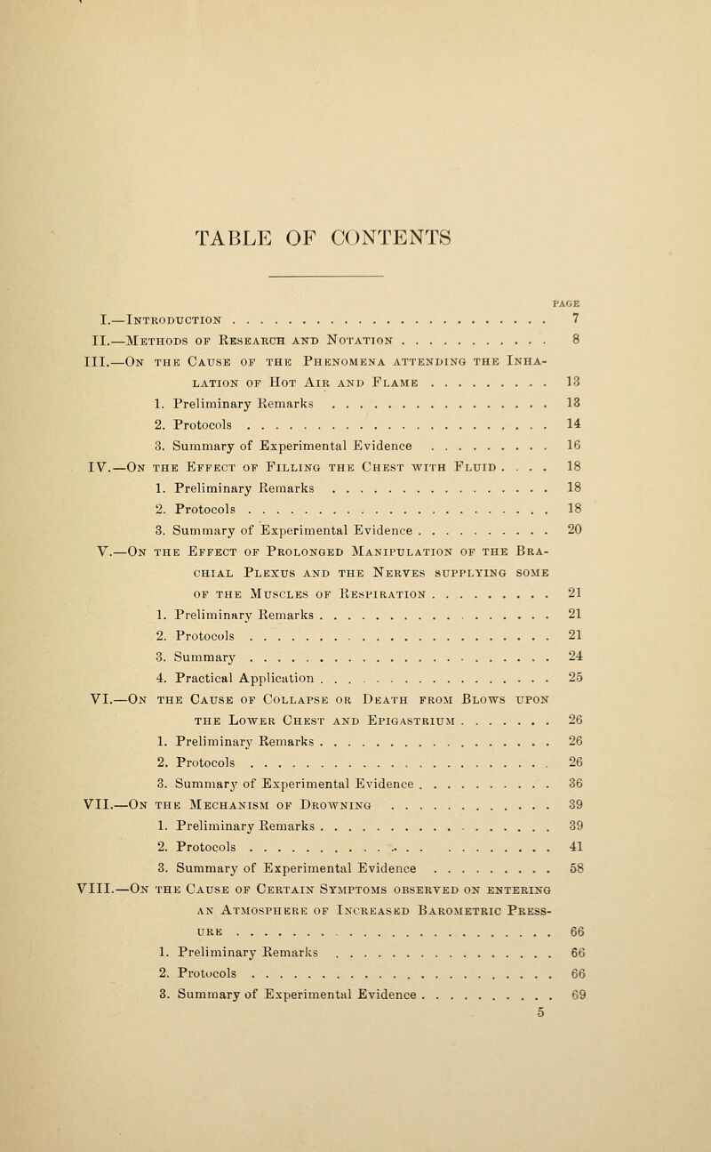 TABLE OF CONTENTS PAGE I.—Introduction 7 II,—Methods of Kesbarch and No'I'ation 8 III.—On the Cause of the Phenomena attending the Inha- lation OF Hot Air and Flame 13 1. Preliminary Remarks 13 2. Protocols 14 3. Summary of Experimental Evidence 16 IV.—On the Effect of Filling the Chest avith Fluid .... 18 1. Preliminary Remarks 18 2. Protocols 18 3. Summary of Experimental Evidence 20 V.—On the Effect of Prolonged Manipulation of the Bra- chial Plexus and the Nerves supplying some of the Muscles of Respiration 21 1. Preliminary Remarks 21 2. Protocols 21 3. Summary 24 4. Practical Application 25 VI.—On the Cause of Collapse or Death from Blows upon THE Lower Chest and Epigastrium 26 1. Preliminary Remarks 26 2. Protocols 26 3. Summary of Experimental Evidence 36 VII.—On the Mechanism of Drowning 89 1. Preliminary Remarks 39 2. Protocols 41 3. Summary of Experimental Evidence 58 VIII.—On the Cause of Certain Symptoms observed on entering an Atmosphere of Increased Barometric Press- URK 66 1. Preliminary Remarks 66 2. Protocols 66