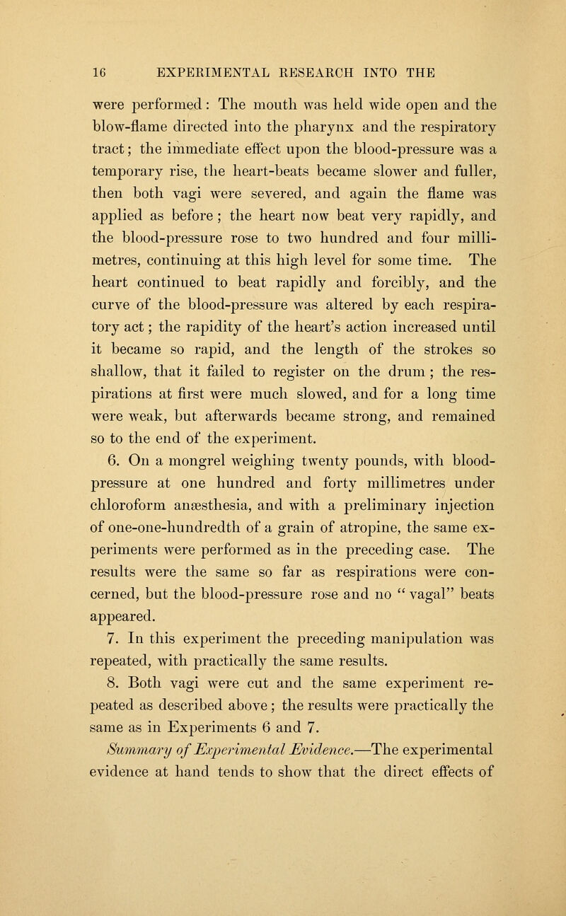 were performed: The mouth was held wide open and the blow-flame directed into the pharynx and the respiratory tract; the immediate effect upon the blood-pressure was a temporary rise, the heart-beats became slower and fuller, then both vagi were severed, and again the flame was applied as before; the heart now beat very rapidly, and the blood-pressure rose to two hundred and four milli- metres, continuing at this high level for some time. The heart continued to beat rapidly and forcibly, and the curve of the blood-pressure was altered by each respira- tory act; the rapidity of the heart's action increased until it became so rapid, and the length of the strokes so shallow, that it failed to register on the drum ; the res- pirations at first were much slowed, and for a long time were weak, but afterwards became strong, and remained so to the end of the experiment. 6. On a mongrel weighing twenty pounds, with blood- pressure at one hundred and forty millimetres under chloroform anaesthesia, and with a preliminary injection of one-one-hundredth of a grain of atropine, the same ex- periments were performed as in the preceding case. The results were the same so far as respirations were con- cerned, but the blood-pressure rose and no  vagal beats appeared. 7. In this experiment the preceding manipulation was repeated, with practically the same results. 8. Both vagi were cut and the same experiment re- peated as described above; the results were practically the same as in Experiments 6 and 7. Summary of Experimental Evidence.—The experimental evidence at hand tends to show that the direct effects of