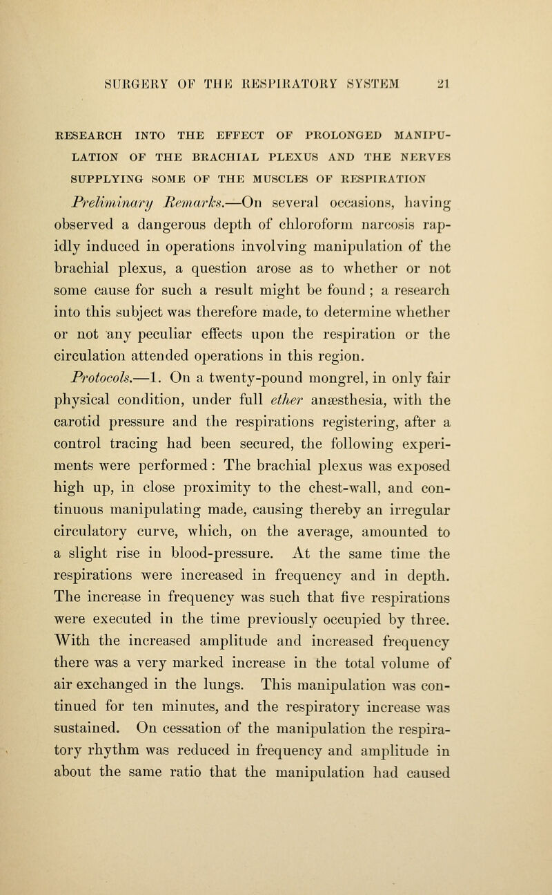 RESEARCH INTO THE EFFECT OF PROLONGED MANIPU- LATION OF THE BRACHIAL PLEXUS AND THE NERVES SUPPLYING SOME OF THE MUSCLES OF RESPIRATION Prelimjinary Remarks.—On several occasions, having observed a dangerous depth of chloroform narcosis rap- idly induced in operations involving manipulation of the brachial plexus, a question arose as to whether or not some cause for such a result might be found; a research into this subject was therefore made, to determine whether or not any peculiar effects upon the respiration or the circulation attended operations in this region. Protocols.—1. On a twenty-pound mongrel, in only fair physical condition, under full ether anaesthesia, with the carotid pressure and the respirations registering, after a control tracing had been secured, the following experi- ments were performed: The brachial plexus was exposed high up, in close proximity to the chest-wall, and con- tinuous manipulating made, causing thereby an irregular circulatory curve, which, on the average, amounted to a slight rise in blood-pressure. At the same time the respirations were increased in frequency and in depth. The increase in frequency was such that five respirations were executed in the time previously occupied by three. With the increased amplitude and increased frequency there was a very marked increase in the total volume of air exchanged in the lungs. This manipulation was con- tinued for ten minutes, and the respiratory increase was sustained. On cessation of the manipulation the respira- tory rhythm was reduced in frequency and amplitude in about the same ratio that the manipulation had caused