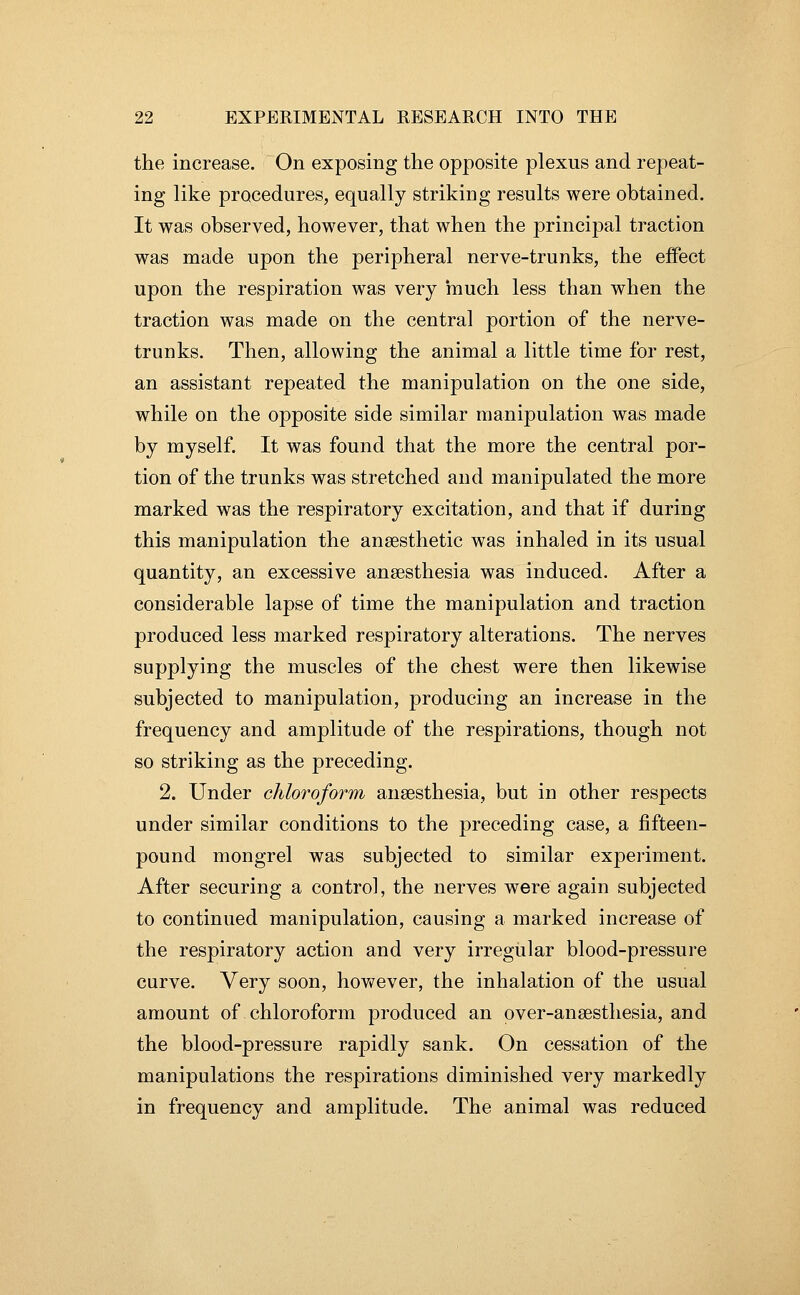 the increase. On exposing the opposite plexus and repeat- ing like procedures, equally striking results were obtained. It was observed, however, that when the principal traction was made upon the peripheral nerve-trunks, the effect upon the respiration was very much less than when the traction was made on the central portion of the nerve- trunks. Then, allowing the animal a little time for rest, an assistant repeated the manipulation on the one side, while on the opposite side similar manipulation was made by myself. It was found that the more the central por- tion of the trunks was stretched and manipulated the more marked was the respiratory excitation, and that if during this manipulation the anaesthetic was inhaled in its usual quantity, an excessive anaesthesia was induced. After a considerable lapse of time the manipulation and traction produced less marked respiratory alterations. The nerves supplying the muscles of the chest were then likewise subjected to manipulation, producing an increase in the frequency and amplitude of the respirations, though not so striking as the preceding. 2. Under chloroform anaesthesia, but in other respects under similar conditions to the preceding case, a fifteen- pound mongrel was subjected to similar experiment. After securing a control, the nerves were again subjected to continued manipulation, causing a marked increase of the respiratory action and very irregular blood-pressure curve. Very soon, hov^^ever, the inhalation of the usual amount of chloroform produced an over-anaesthesia, and the blood-pressure rapidly sank. On cessation of the manipulations the respirations diminished very markedly in frequency and amplitude. The animal was reduced