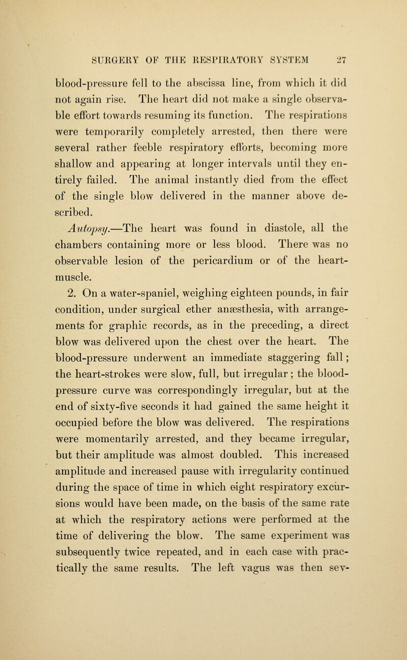 blood-pressure fell to the abscissa line, from which it did not again rise. The heart did not make a single observa- ble effort towards resuming its function. The respirations were temporarily completely arrested, then there were several rather feeble respiratory efforts, becoming more shallow and appearing at longer intervals until they en- tirely failed. The animal instantly died from the effect of the single blow delivered in the manner above de- scribed. Autopsy.—The heart was found in diastole, all the chambers containing more or less blood. There was no observable lesion of the pericardium or of the heart- muscle. 2. On a water-spaniel, weighing eighteen pounds, in fair condition, under surgical ether anaesthesia, with arrange- ments for graphic records, as in the preceding, a direct blow was delivered upon the chest over the heart. The blood-pressure underwent an immediate staggering fall; the heart-strokes were slow, full, but irregular; the blood- pressure curve was correspondingly irregular, but at the end of sixty-five seconds it had gained the same height it occupied before the blow was delivered. The respirations were momentarily arrested, and they became irregular, but their amplitude was almost doubled. This increased amplitude and increased pause with irregularity continued during the space of time in which eight respiratory exciir- sions would have been made, on the basis of the same rate at which the respiratory actions were performed at the time of delivering the blow. The same experiment was subsequently twice repeated, and in each case with prac- tically the same results. The left vagus was then sev-