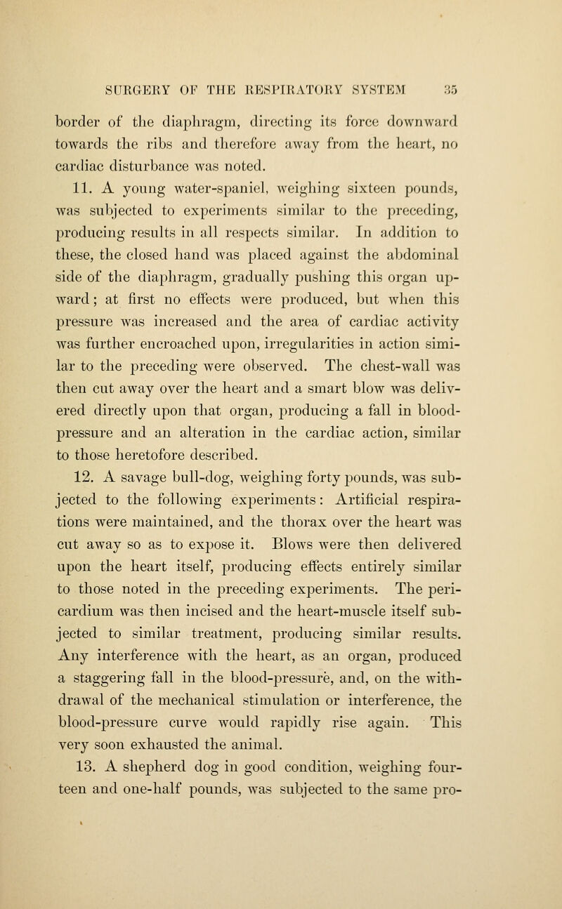 border of the diaphragm, directing its force downward towards the ribs and therefore away from the heart, no cardiac disturbance was noted. 11. A yonng water-spaniel, weighing sixteen pounds, was subjected to experiments similar to the preceding, producing results in all respects similar. In addition to these, the closed hand was placed against the abdominal side of the diaphragm, gradually pushing this organ up- ward ; at first no effects were produced, but when this pressure was increased and the area of cardiac activity was further encroached upon, irregularities in action simi- lar to the preceding were observed. The chest-wall was then cut away over the heart and a smart blow was deliv- ered directly upon that organ, j^roducing a fall in blood- pressure and an alteration in the cardiac action, similar to those heretofore described. 12. A savage bull-dog, weighing forty pounds, was sub- jected to the following experiments: Artificial respira- tions were maintained, and the thorax over the heart was cut away so as to expose it. Blows were then delivered upon the heart itself, producing effects entirely similar to those noted in the preceding experiments. The peri- cardium was then incised and the heart-muscle itself sub- jected to similar treatment, producing similar results. Any interference with the heart, as an organ, produced a staggering fall in the blood-pressure, and, on the with- drawal of the mechanical stimulation or interference, the blood-pressure curve would rapidly rise again. This very soon exhausted the animal. 13. A shepherd dog in good condition, weighing four- teen and one-half pounds, was subjected to the same pro-
