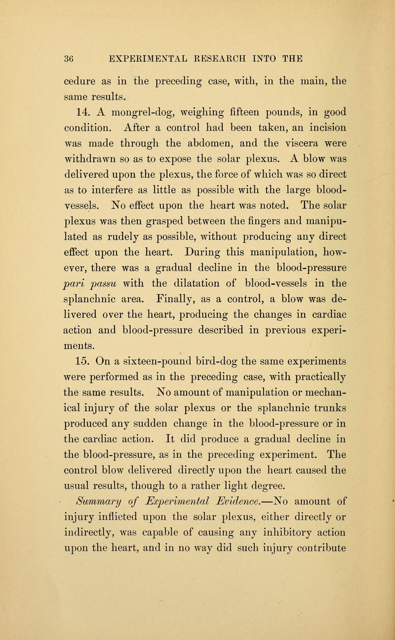 cedure as in the preceding case, with, in the main, the same results. 14. A mongrel-dog, weighing fifteen pounds, in good condition. After a control had been taken, an incision was made through the abdomen, and the viscera were withdrawn so as to expose the solar plexus. A blow was delivered upon the plexus, the force of which was so direct as to interfere as little as possible with the large blood- vessels. No effect upon the heart was noted. The solar plexus was then grasped between the fingers and manipu- lated as rudely as possible, without producing any direct effect upon the heart. During this manipulation, how- ever, there was a gradual decline in the blood-pressure pari passu with the dilatation of blood-vessels in the splanchnic area. Finally, as a control, a blow was de- livered over the heart, producing the changes in cardiac action and blood-pressure described in previous experi- ments. 15. On a sixteen-pound bird-dog the same experiments were performed as in the preceding case, with practically the same results. No amount of manipulation or mechan- ical injury of the solar plexus or the splanchnic trunks produced any sudden change in the blood-pressure or in the cardiac action. It did produce a gradual decline in the blood-pressure, as in the preceding experiment. The control blow delivered directly upon the heart caused the usual results, though to a rather light degree. Summary of Experimental Evidence.—No amount of injury inflicted upon the solar plexus, either directly or indirectly, was capable of causing any inhibitory action upon the heart, and in no way did such injury contribute