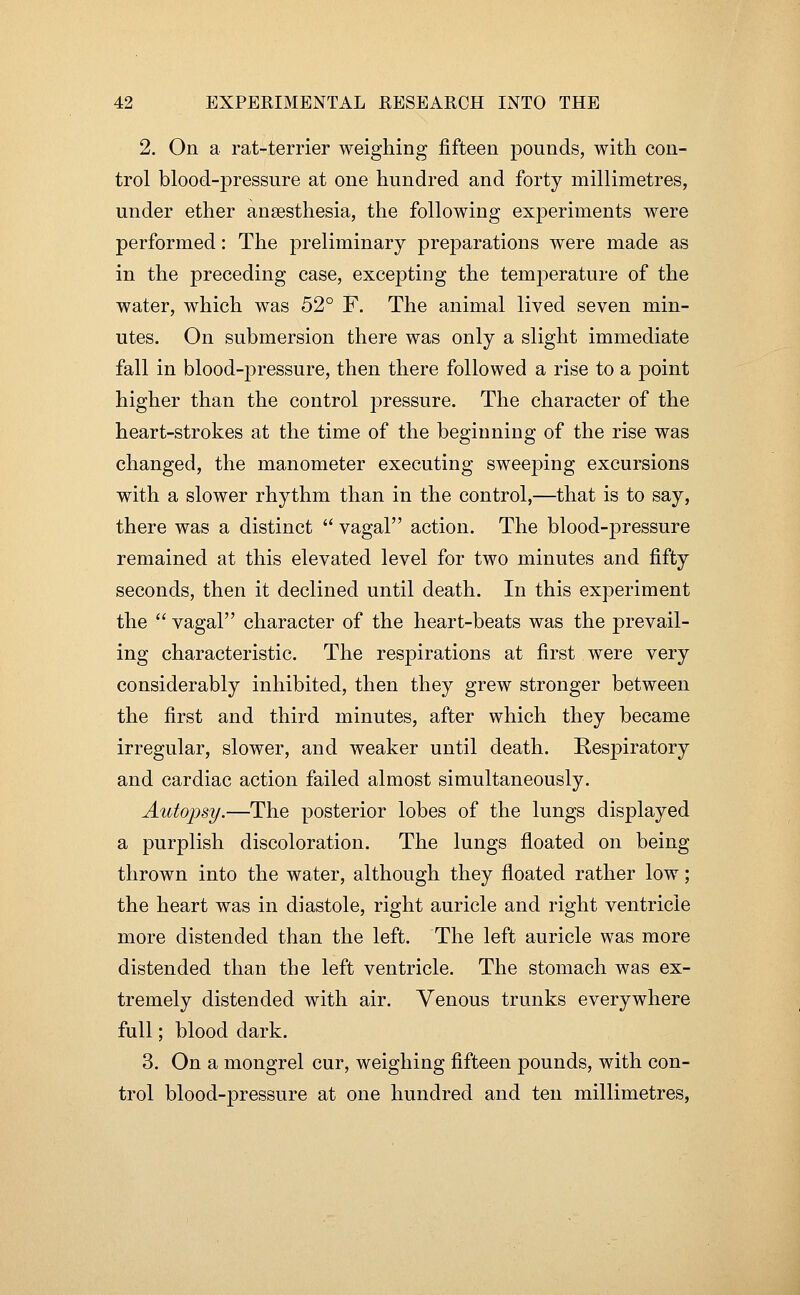 2. On a rat-terrier weighing fifteen pounds, with con- trol blood-pressure at one hundred and forty millimetres, under ether anaesthesia, the following exjDeriments were performed: The preliminary preparations were made as in the preceding case, excepting the temperature of the water, which was 52° F. The animal lived seven min- utes. On submersion there was only a slight immediate fall in blood-pressure, then there followed a rise to a point higher than the control pressure. The character of the heart-strokes at the time of the beginning of the rise was changed, the manometer executing sweeping excursions with a slower rhythm than in the control,—that is to say, there was a distinct  vagal action. The blood-pressure remained at this elevated level for two minutes and fifty seconds, then it declined until death. In this experiment the  vagal character of the heart-beats was the prevail- ing characteristic. The respirations at first were very considerably inhibited, then they grew stronger between the first and third minutes, after which they became irregular, slower, and weaker until death. Respiratory and cardiac action failed almost simultaneously. Autopsy.—The posterior lobes of the lungs displayed a purplish discoloration. The lungs floated on being thrown into the water, although they floated rather low; the heart was in diastole, right auricle and right ventricle more distended than the left. The left auricle was more distended than the left ventricle. The stomach was ex- tremely distended with air. Venous trunks everywhere full; blood dark. 3. On a mongrel cur, weighing fifteen pounds, with con- trol blood-pressure at one hundred and ten millimetres,