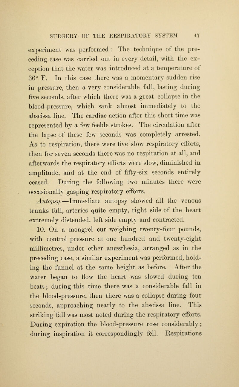 experiment was performed: The technic|ue of the pre- ceding case was carried out in every detail, with the ex- ception that the water was introduced at a temperature of 36° F. In this case there was a momentary sudden rise in pressure, then a very considerable fall, lasting during five seconds, after which there was a great collapse in the blood-^^ressure, which sank almost immediately to the abscissa line. The cardiac action after this short time was represented by a few feeble strokes. The circulation after the lapse of these few seconds was completely arrested. As to respiration, there were five slow respiratory efforts, then for seven seconds there was no respiration at all, and afterwards the respiratory efforts were slow, diminished in amplitude, and at the end of fifty-six seconds entirely ceased. During the following two minutes there were occasionally gasping respiratory efforts. Autopsy.—Immediate autopsy showed all the venous trunks full, arteries quite empty, right side of the heart extremely distended, left side empty and contracted. 10. On a mongrel cur weighing twenty-four pounds, with control pressure at one hundred and twenty-eight millimetres, under ether anaesthesia, arranged as in the preceding case, a similar experiment was performed, hold- ing the funnel at the same height as before. After the water began to flow the heart was slowed during ten beats; during this time there was a considerable fall in the blood-pressure, then there was a collapse during four seconds, approaching nearly to the abscissa line. This striking fall was most noted during the respiratory efforts. During expiration the blood-pressure rose considerably; during inspiration it correspondingly fell. Kespirations