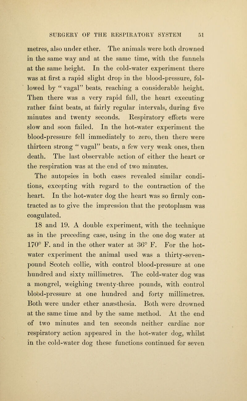 metres, also under ether. The animals were both drowned in the same way and at the same time, with the funnels at the same height. In the cold-water experiment there was at first a rapid slight drop in the blood-pressure, fol- lowed by  vagal beats, reaching a considerable height. Then there was a very rapid fall, the heart executing rather faint beats, at fairly regular intervals, during five minutes and twenty seconds. Respiratory efforts were slow and soon failed. In the hot-water experiment the blood-pressure fell immediately to zero, then there were thirteen strong  vagal beats, a few very weak ones, then death. The last observable action of either the heart or the respiration was at the end of two minutes. The autopsies in both cases revealed similar condi- tions, excepting with regard to the contraction of the heart. In the hot-water dog the heart was so firmly con- tracted as to give the impression that the protoplasm was coagulated. 18 and 19. A double experiment, with the technique as in the preceding case, using in the one dog water at 170° F. and in the other water at 36° F. For the hot- water experiment the animal used was a thirty-seven- pound Scotch collie, with control blood-pressure at one hundred and sixty millimetres. The cold-water dog was a mongrel, weighing twenty-three pounds, with control blobd-pressure at one hundred and forty millimetres. Both were under ether anaesthesia. Both were drowned at the same time and by the same method. At the end of two minutes and ten seconds neither cardiac nor respiratory action appeared in the hot-water dog, whilst in the cold-water dog these functions continued for seven