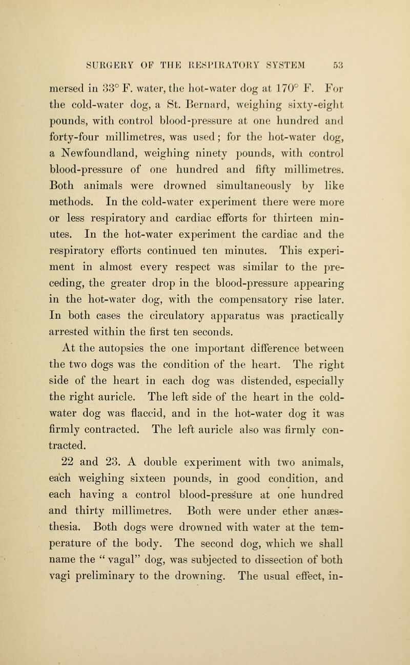 mersed in 33° F. water, the liot-water dog at MO'^ F. For the cold-water dog, a St. Bernard, weighing sixty-eight pounds, with control blood-pressure at one hundred and forty-four millimetres, was used; for the hot-water dog, a Newfoundland, weighing ninety pounds, with control blood-pressure of one hundred and fifty millimetres. Both animals were drowned simultaneously by like methods. In the cold-water experiment there were more or less respiratory and cardiac efforts for thirteen min- utes. In the hot-water experiment the cardiac and the respiratory efforts continued ten minutes. This experi- ment in almost every respect was similar to the pre- ceding, the greater drop in the blood-pressure appearing in the hot-water dog, with the compensatory rise later. In both cases the circulatory apparatus was practically arrested within the first ten seconds. At the autopsies the one important difference between the two dogs was the condition of the heart. The right side of the heart in each dog was distended, especially the right auricle. The left side of the heart in the cold- water dog was flaccid, and in the hot-water dog it was firmly contracted. The left auricle also was firmly con- tracted. 22 and 23. A double experiment with two animals, each weighing sixteen pounds, in good condition, and each having a control blood-pressure at one hundred and thirty millimetres. Both were under ether anaes- thesia. Both dogs were drowned with water at the tem- perature of the body. The second dog, which we shall name the vagal dog, was subjected to dissection of both vagi preliminary to the drowning. The usual effect, in-