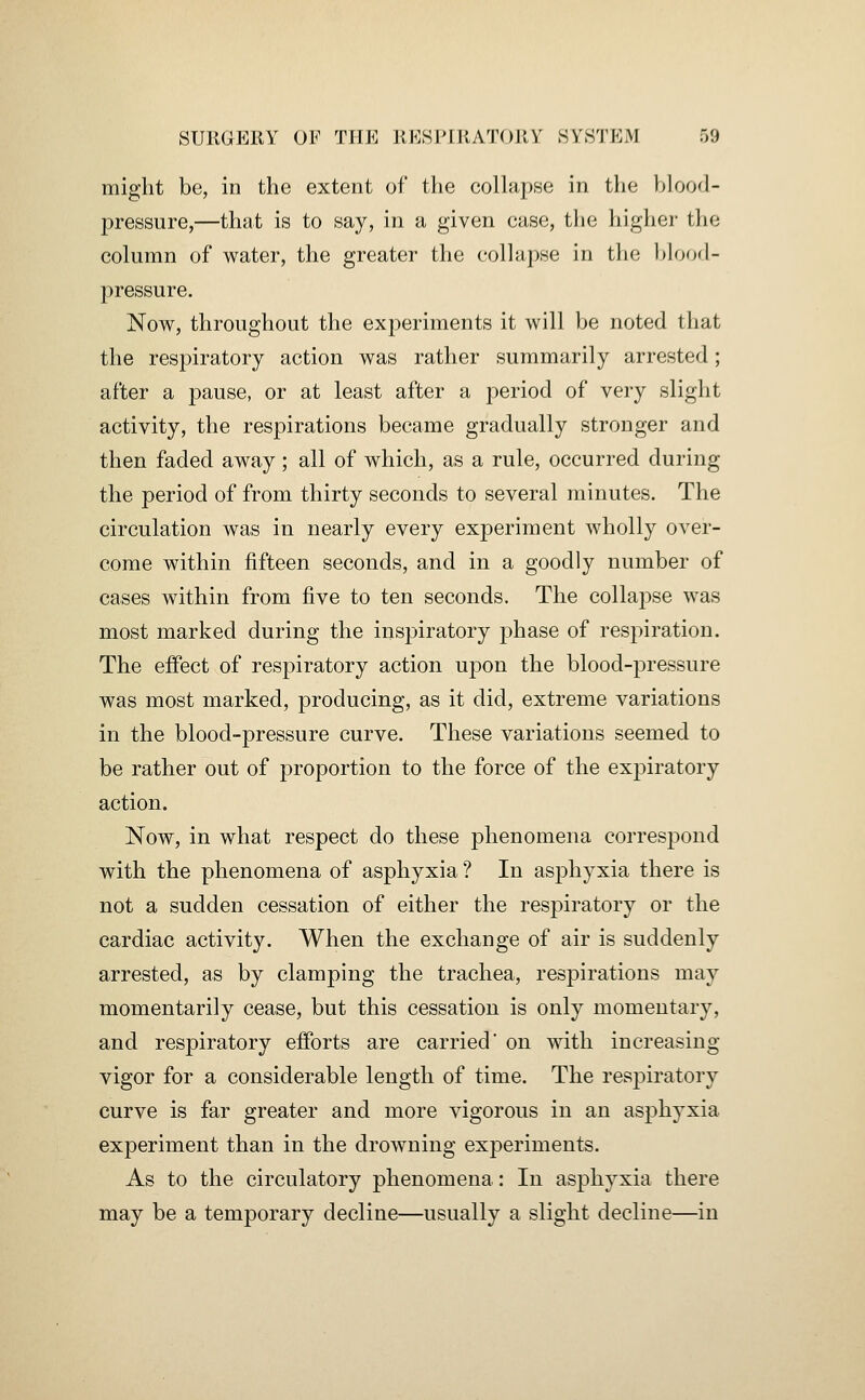 might be, in the extent of tlie collapse in the hloorl- pressure,—that is to say, in a given case, tlie higher the column of water, the greater the collapse in the l)loo(l- pressure. Now, throughout the experiments it will be noted that the respiratory action was rather summarily arrested; after a pause, or at least after a period of very slight activity, the respirations became gradually stronger and then faded away; all of which, as a rule, occurred during the period of from thirty seconds to several minutes. The circulation was in nearly every experiment wholly over- come within fifteen seconds, and in a goodly number of cases within from five to ten seconds. The collapse was most marked during the inspiratory phase of respiration. The effect of respiratory action upon the blood-pressure was most marked, producing, as it did, extreme variations in the blood-pressure curve. These variations seemed to be rather out of proportion to the force of the exj^iratory action. Now, in what respect do these phenomena correspond with the phenomena of asphyxia ? In asphyxia there is not a sudden cessation of either the respiratory or the cardiac activity. When the exchange of air is suddenly arrested, as by clamping the trachea, respirations may momentarily cease, but this cessation is only momentary, and respiratory efibrts are carried' on with increasing vigor for a considerable length of time. The respiratory curve is far greater and more vigorous in an asphyxia experiment than in the drowning experiments. As to the circulatory phenomena: In asphyxia there may be a temporary decline—usually a slight decline—in