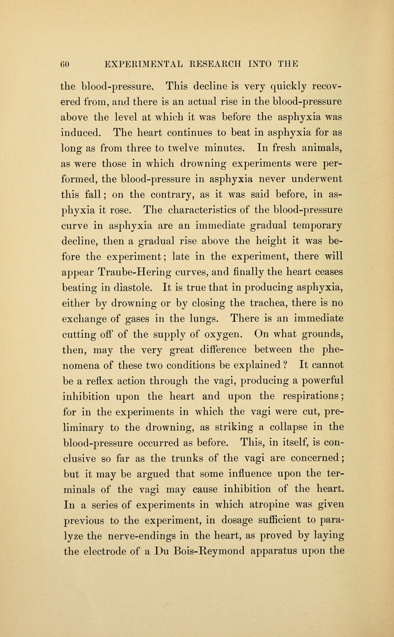 the blood-pressure. This decline is very quickly recov- ered from, and there is an actual rise in the blood-pressure above the level at which it was before the asphyxia was induced. The heart continues to beat in asphyxia for as long as from three to twelve minutes. In fresh animals, as were those in which drowning experiments were per- formed, the blood-pressure in asphyxia never underwent this fall; on the contrary, as it was said before, in as- phyxia it rose. The characteristics of the blood-pressure curve in asphyxia are an immediate gradual temporary decline, then a gradual rise above the height it was be- fore the experiment; late in the experiment, there will appear Traube-Hering curves, and finally the heart ceases beating in diastole. It is true that in producing asphyxia, either by drowning or by closing the trachea, there is no exchange of gases in the lungs. There is an immediate cutting off of the supply of oxygen. On what grounds, then, may the very great difference between the phe- nomena of these two conditions be explained ? It cannot be a reflex action through the vagi, producing a powerful inhibition upon the heart and upon the respirations; for in the experiments in which the vagi were cut, pre- liminary to the drowning, as striking a collapse in the blood-pressure occurred as before. This, in itself, is con- clusive so far as the trunks of the vagi are concerned; but it may be argued that some influence upon the ter- minals of the vagi may cause inhibition of the heart. In a series of experiments in which atropine was given previous to the experiment, in dosage sufficient to para- lyze the nerve-endings in the heart, as proved by laying the electrode of a Du Bois-Keymond apparatus upon the