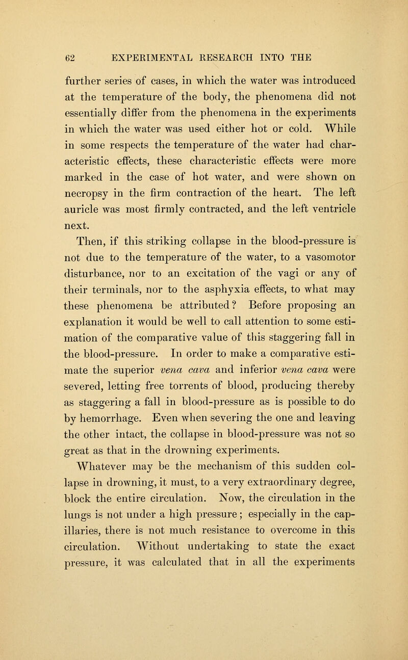 further series of cases, in which the water was introduced at the temperature of the body, the phenomena did not essentially differ from the phenomena in the experiments in which the water was used either hot or cold. While in some respects the temperature of the water had char- acteristic effects, these characteristic effects were more marked in the case of hot water, and were shown on necropsy in the firm contraction of the heart. The left auricle was most firmly contracted, and the left ventricle next. Then, if this striking collapse in the blood-pressure is not due to the temperature of the water, to a vasomotor disturbance, nor to an excitation of the vagi or any of their terminals, nor to the asphyxia effects, to what may these phenomena be attributed? Before proposing an explanation it would be well to call attention to some esti- mation of the comparative value of this staggering fall in the blood-pressure. In order to make a comparative esti- mate the superior vena cava and inferior vena cava were severed, letting free torrents of blood, producing thereby as staggering a fall in blood-pressure as is possible to do by hemorrhage. Even when severing the one and leaving the other intact, the collapse in blood-pressure was not so great as that in the drowning experiments. Whatever may be the mechanism of this sudden col- lapse in drowning, it must, to a very extraordinary degree, block the entire circulation. Now, the circulation in the lungs is not under a high pressure; especially in the cap- illaries, there is not much resistance to overcome in this circulation. Without undertaking to state the exact pressure, it was calculated that in all the experiments