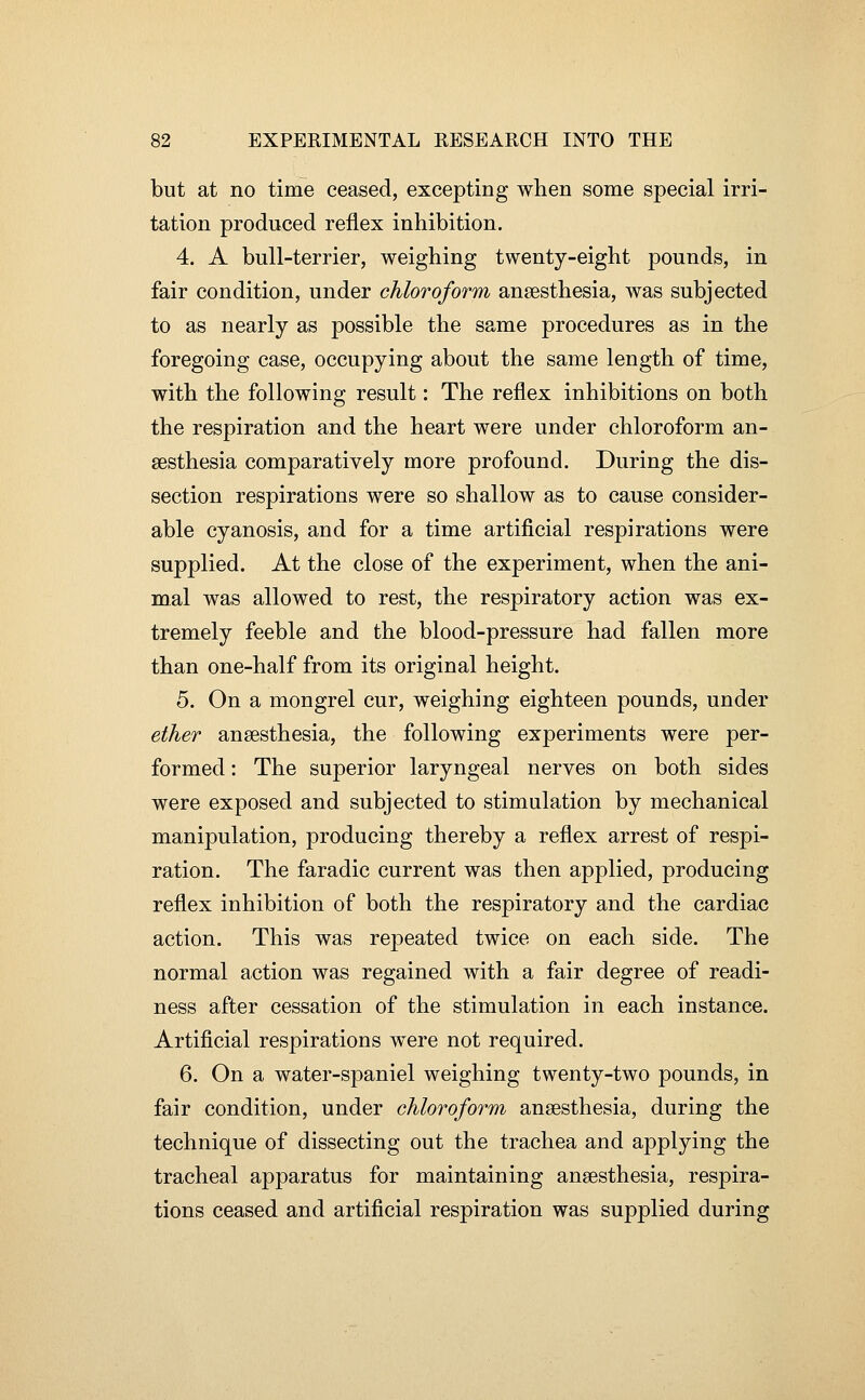 but at no time ceased, excepting when some special irri- tation produced reflex inhibition. 4. A bull-terrier, weighing twenty-eight pounds, in fair condition, under chloroform anaesthesia, was subjected to as nearly as possible the same procedures as in the foregoing case, occupying about the same length of time, with the following result: The reflex inhibitions on both the respiration and the heart were under chloroform an- aesthesia comparatively more profound. During the dis- section respirations were so shallow as to cause consider- able cyanosis, and for a time artificial respirations were supplied. At the close of the experiment, when the ani- mal was allowed to rest, the respiratory action was ex- tremely feeble and the blood-pressure had fallen more than one-half from its original height. 5. On a mongrel cur, weighing eighteen pounds, under ether anaesthesia, the following experiments were per- formed : The superior laryngeal nerves on both sides were exposed and subjected to stimulation by mechanical manipulation, producing thereby a reflex arrest of respi- ration. The faradic current was then applied, producing reflex inhibition of both the respiratory and the cardiac action. This was repeated twice on each side. The normal action was regained with a fair degree of readi- ness after cessation of the stimulation in each instance. Artificial respirations w^ere not required. 6. On a water-spaniel weighing twenty-two pounds, in fair condition, under chloroform anaesthesia, during the technique of dissecting out the trachea and applying the tracheal apparatus for maintaining anaesthesia, respira- tions ceased and artificial respiration was supplied during