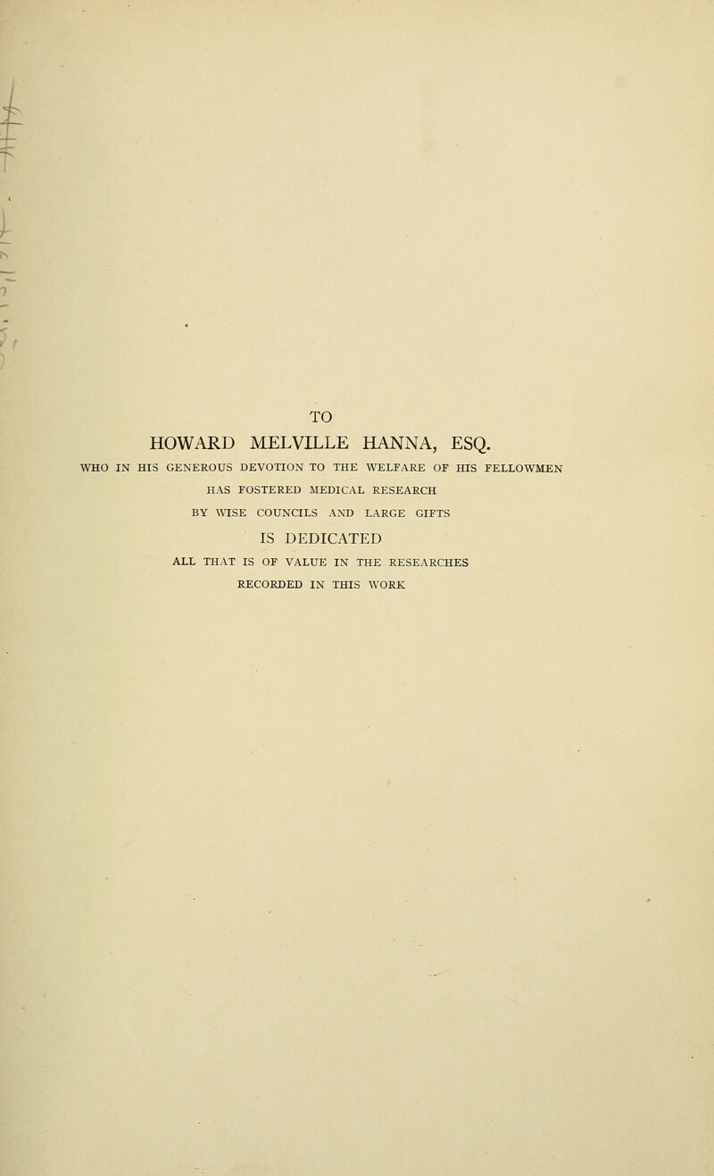 TO HOWARD MELVILLE HANNA, ESQ. WHO IN HIS GENEROUS DEVOTION TO THE WELFARE OF HIS FELLOWMEN HAS FOSTERED MEDICAL RESEARCH BY WISE COUNCILS AND LARGE GIFTS IS DEDICATED ALL THAT IS OF VALUE IN THE RESEARCHES RECORDED IN THIS WORK