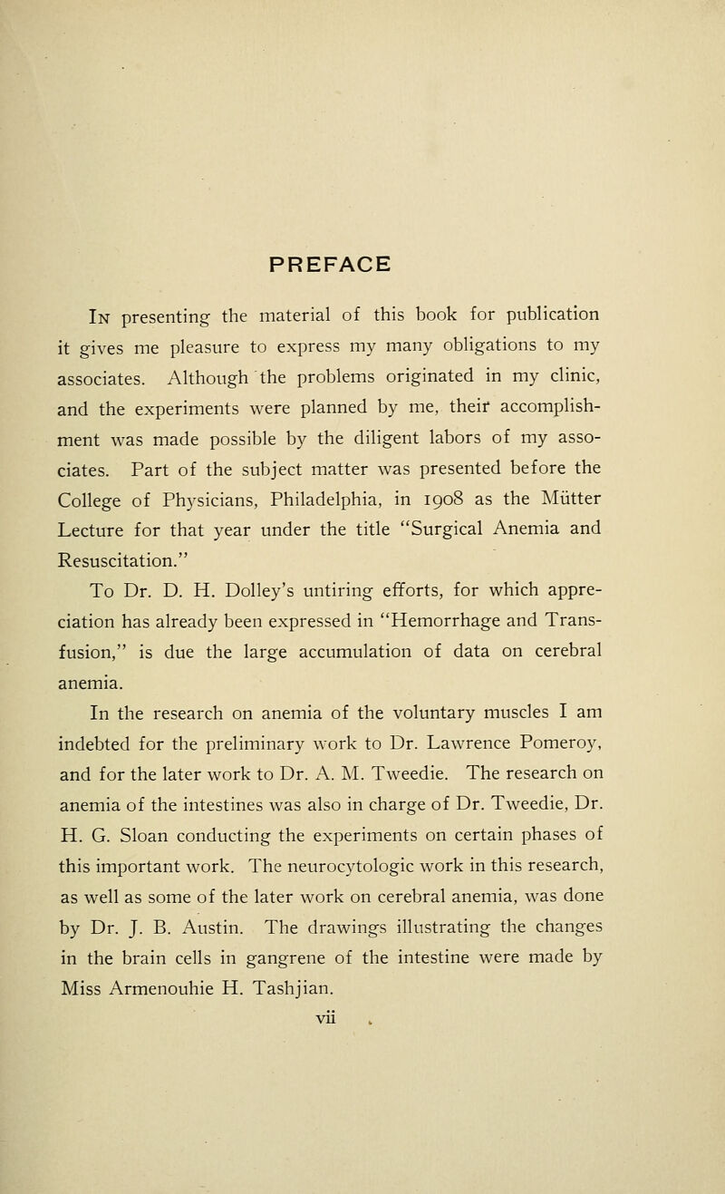 PREFACE In presenting the material of this book for publication it gives me pleasure to express my many obligations to my associates. Although the problems originated in my clinic, and the experiments were planned by me, their accomplish- ment was made possible by the diligent labors of my asso- ciates. Part of the subject matter was presented before the College of Physicians, Philadelphia, in 1908 as the Mutter Lecture for that year under the title Surgical Anemia and Resuscitation. To Dr. D. H. Dolley's untiring efforts, for which appre- ciation has already been expressed in Hemorrhage and Trans- fusion, is due the large accumulation of data on cerebral anemia. In the research on anemia of the voluntary muscles I am indebted for the preliminary work to Dr. Lawrence Pomeroy, and for the later work to Dr. A. M. Tweedie. The research on anemia of the intestines was also in charge of Dr. Tweedie, Dr. H. G. Sloan conducting the experiments on certain phases of this important work. The neurocytologic work in this research, as well as some of the later work on cerebral anemia, was done by Dr. J. B. Austin. The drawings illustrating the changes in the brain cells in gangrene of the intestine were made by Miss Armenouhie H. Tashjian.