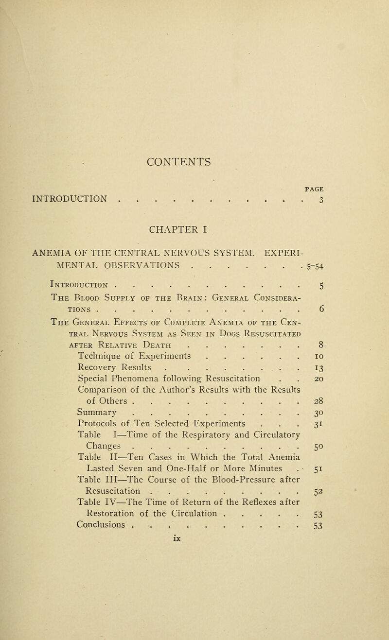 CONTENTS PAGE INTRODUCTION 3 CHAPTER I ANEMIA OF THE CENTRAL NERVOUS SYSTEM. EXPERI- MENTAL OBSERVATIONS 5-54 Introductiox 5 The Blood Supply of the Brain : General Considera- tions 6 The General Effects of Complete Anemia of the Cen- tral Nervous System as Seen in Dogs Resuscitated after Relative Death 8 Technique of Experiments lo Recovery Results 13 Special Phenomena following Resuscitation . . 20 Comparison of the Author's Results with the Results of Others 28 Summary 30 Protocols of Ten Selected Experiments ... 31 Table I—Time of the Respiratory and Circulatory Changes 50 Table II—Ten Cases in Which the Total xA.nemia Lasted Seven and One-Half or More Minutes . ■ 51 Table III—The Course of the Blood-Pressure after Resuscitation 52 Table IV—The Time of Return of the Reflexes after Restoration of the Circulation 53 Conclusions 53