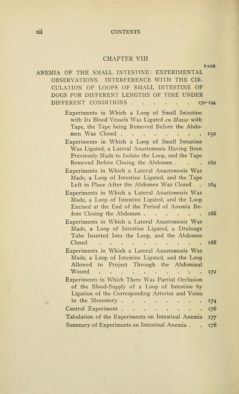 CHAPTER VIII PAGE ANEMIA OF THE SMALL INTESTINE: EXPERIMENTAL OBSERVATIONS. INTERFERENCE WITH THE CIR- CULATION OF LOOPS OF SMALL INTESTINE OF DOGS FOR DIFFERENT LENGTHS OF TIME UNDER DIFFERENT CONDITIONS i5o-i94 Experiments in Which a Loop of Small Intestine ■with Its Blood Vessels Was Ligated en Masse with Tape, the Tape being Removed Before the Abdo- men Was Closed 152 Experiments in Which a Loop of Small Intestine Was Ligated, a Lateral Anastomosis Having Been Previously ^vlade to Isolate the Loop, and the Tape Removed Before Closing the Abdomen . . . 162 Experiments in Which a Lateral Anastomosis Was Made, a Loop of Intestine Ligated, and the Tape Left in Place After the Abdomen Was Closed . 164 Experiments in Which a Lateral Anastomosis Was Made, a Loop of Intestine Ligated, and the Loop Excised at the End of the Period of Anemia Be- fore Closing the Abdomen 166 Experiments in Which a Lateral Anastomosis Was Made, a Loop of Intestine Ligated, a Drainage Tube Inserted Into the Loop, and the Abdomen Closed 168 Experiments in Which a Lateral Anastomosis Was Made, a Loop of Intestine Ligated, and the Loop Allowed to Project Through the Abdominal Wound -. . 172 Experiments in Which There Was Partial Occlusion of the Blood-Supply of a Loop of Intestine by Ligation of the Corresponding Arteries and Veins, in the ^Mesentery 174 Control Experiment 176 Tabulation of the Experiments on Intestinal Anemia 177 Summary of Experiments on Intestinal Anemia . . 178