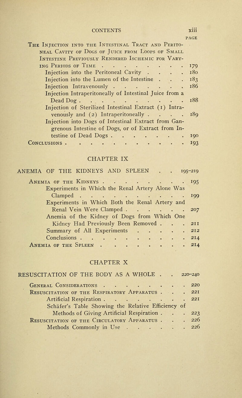 PAGE The Injection into the Intestinal Tract and Perito- • NEAL Cavity of Dogs of Juice from Loops of Small Intestine Previously Rendered Ischemic for Vary- ing Periods of Time 179 Injection into the Peritoneal Cavity .... 180 Injection into the Lumen of the Intestine . . . 183 Injection Intravenously 186 Injection Intraperitoneally of Intestinal Juice from a Dead Dog 188 Injection of Sterilized Intestinal Extract (i) Intra- venously and (2) Intraperitoneally .... 189 Injection into Dogs of Intestinal Extract from Gan- grenous Intestine of Dogs, or of Extract from In- testine of Dead Dogs 190 Conclusions 193 CHAPTER IX ANEMIA OF THE KIDNEYS AND SPLEEN . . 195-219 Anemia of the Kidneys 195 Experiments in Which the Renal Artery Alone Was Clamped 199 Experiments in Which Both the Renal Artery and Renal Vein Were Clamped 207 Anemia of the Kidney of Dogs from Which One Kidney Had Previously Been Removed . . .211 Summary of All Experiments 212 Conclusions 214 Anemia of the Spleen 214 CHAPTER X RESUSCITATION OF THE BODY AS A WHOLE . . 220-240 General Considerations 220 Resuscitation of the Respiratory Apparatus . . . 221 Artificial Respiration 221 Schafer's Table Showing the Relative Efficiency of Methods of Giving Artificial Respiration . . . 223 Resuscitation of the Circulatory Apparatus . . . 226 Methods Commonly in Use 226