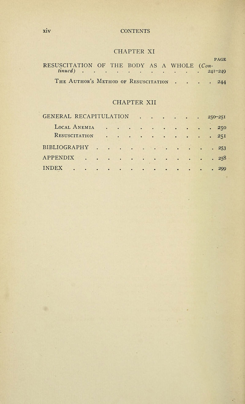 CHAPTER XI PAGE RESUSCITATION OF THE BODY AS A WHOLE (Con- tinued) 241-249 The Author's Method of Resuscitation .... 244 CHAPTER XII GENERAL RECAPITULATION . . . . . . 250-251 Local Anemia 250 Resuscitation 251 BIBLIOGRAPHY ..... 253 APPENDIX 258 INDEX 299