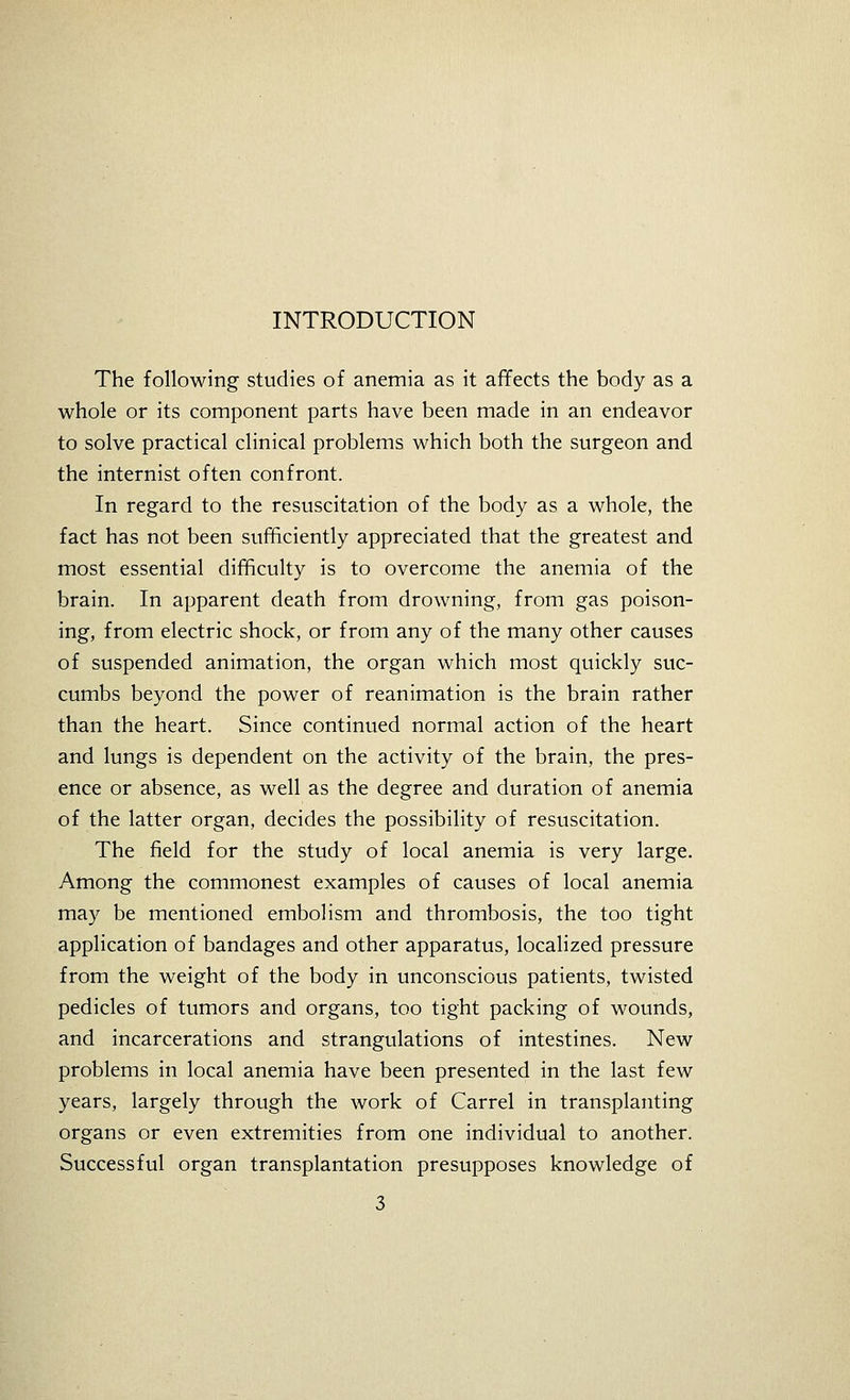 The following studies of anemia as it affects the body as a whole or its component parts have been made in an endeavor to solve practical clinical problems which both the surgeon and the internist often confront. In regard to the resuscitation of the body as a whole, the fact has not been sufficiently appreciated that the greatest and most essential difficulty is to overcome the anemia of the brain. In apparent death from drowning, from gas poison- ing, from electric shock, or from any of the many other causes of suspended animation, the organ which most quickly suc- cumbs beyond the power of reanimation is the brain rather than the heart. Since continued normal action of the heart and lungs is dependent on the activity of the brain, the pres- ence or absence, as well as the degree and duration of anemia of the latter organ, decides the possibility of resuscitation. The field for the study of local anemia is very large. Among the commonest examples of causes of local anemia may be mentioned embolism and thrombosis, the too tight application of bandages and other apparatus, localized pressure from the weight of the body in unconscious patients, twisted pedicles of tumors and organs, too tight packing of wounds, and incarcerations and strangulations of intestines. New problems in local anemia have been presented in the last few years, largely through the work of Carrel in transplanting organs or even extremities from one individual to another. Successful organ transplantation presupposes knowledge of