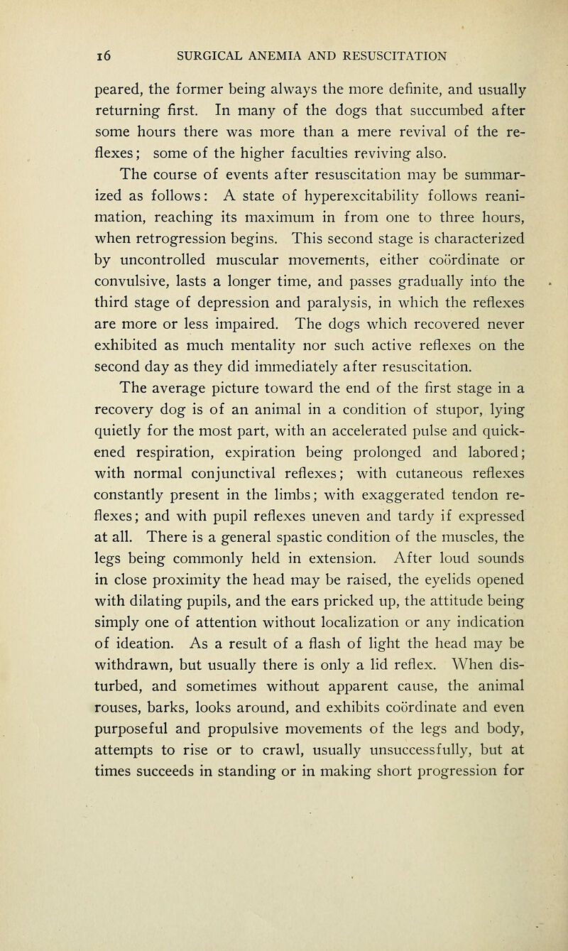 peared, the former being always the more definite, and usually- returning first. In many of the dogs that succumbed after some hours there was more than a mere revival of the re- flexes; some of the higher faculties reviving also. The course of events after resuscitation may be summar- ized as follows: A state of hyperexcitability follows reani- mation, reaching its maximum in from one to three hours, when retrogression begins. This second stage is characterized by uncontrolled muscular movements, either coordinate or convulsive, lasts a longer time, and passes gradually into the third stage of depression and paralysis, in which the reflexes are more or less impaired. The dogs which recovered never exhibited as much mentality nor such active reflexes on the second day as they did immediately after resuscitation. The average picture toward the end of the first stage in a recovery dog is of an animal in a condition of stupor, lying quietly for the most part, with an accelerated pulse and quick- ened respiration, expiration being prolonged and labored; with normal conjunctival reflexes; with cutaneous reflexes constantly present in the limbs; with exaggerated tendon re- flexes; and with pupil reflexes uneven and tardy if expressed at all. There is a general spastic condition of the muscles, the legs being commonly held in extension. After loud sounds in close proximity the head may be raised, the eyelids opened with dilating pupils, and the ears pricked up, the attitude being simply one of attention without localization or any indication of ideation. As a result of a flash of light the head may be withdrawn, but usually there is only a lid reflex. When dis- turbed, and sometimes without apparent cause, the animal rouses, barks, looks around, and exhibits coordinate and even purposeful and propulsive movements of the legs and body, attempts to rise or to crawl, usually unsuccessfully, but at times succeeds in standing or in making short progression for