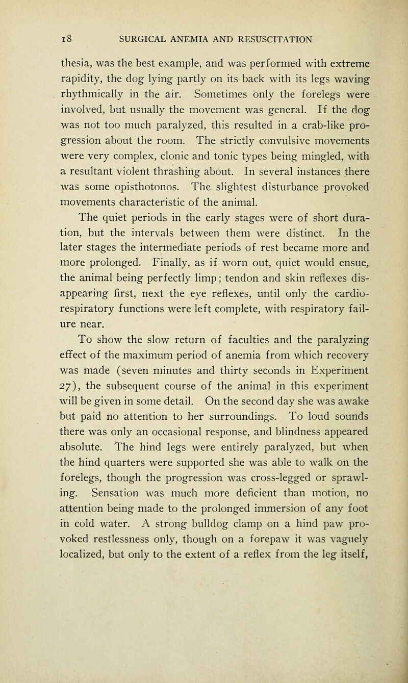 thesia, was the best example, and was performed with extreme rapidity, the dog lying partly on its back with its legs waving rhythmically in the air. Sometimes only the forelegs were involved, but usually the movement was general. If the dog was not too much paralyzed, this resulted in a crab-like pro- gression about the room. The strictly convulsive movements were very complex, clonic and tonic types being mingled, with a resultant violent thrashing about. In several instances there was some opisthotonos. The slightest disturbance provoked movements characteristic of the animal. The quiet periods in the early stages were of short dura- tion, but the intervals between them were distinct. In the later stages the intermediate periods of rest became more and more prolonged. Finally, as if worn out, quiet would ensue, the animal being perfectly limp; tendon and skin reflexes dis- appearing first, next the eye reflexes, until only the cardio- respiratory functions were left complete, with respiratory fail- ure near. To show the slow return of faculties and the paralyzing effect of the maximum period of anemia from which recovery was made (seven minutes and thirty seconds in Experiment 2.y), the subsequent course of the animal in this experiment will be given in some detail. On the second day she was awake but paid no attention to her surroundings. To loud sounds there was only an occasional response, and blindness appeared absolute. The hind legs were entirely paralyzed, but when the hind quarters were supported she was able to walk on the forelegs, though the progression was cross-legged or sprawl- ing. Sensation was much more deficient than motion, no attention being made to the prolonged immersion of any foot in cold water. A strong bulldog clamp on a hind paw pro- voked restlessness only, though on a forepaw it was vaguely localized, but only to the extent of a reflex from the leg itself,