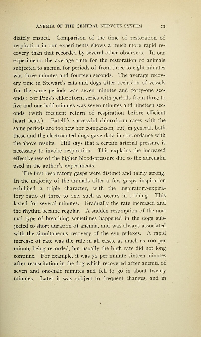 diately ensued. Comparison of the time of restoration of respiration in our experiments shows a much more rapid re- covery than that recorded by several other observers. In our experiments the average time for the restoration of animals subjected to anemia for periods of from three to eight minutes was three minutes and fourteen seconds. The average recov- ery time in Stewart's cats and dogs after occlusion of vessels for the same periods was seven minutes and forty-one sec- onds; for Prus's chloroform series with periods from three to five and one-half minutes was seven minutes and nineteen sec- onds (with frequent return of respiration before efficient heart beats). Batelli's successful chloroform cases with the same periods are too few for comparison, but, in general, both these and the electrocuted dogs gave data in concordance with the above results. Hill says that a certain arterial pressure is necessary to invoke respiration. This explains the increased effectiveness of the higher blood-pressure due to the adrenalin used in the author's experiments. The first respiratory gasps were distinct and fairly strong. In the majority of the animals after a few gasps, inspiration exhibited a triple character, with the inspiratory-expira- tory ratio of three to one, such as occurs in sobbing. This lasted for several minutes. Gradually the rate increased and the rhythm became regular. A sudden resumption of the nor- mal type of breathing sometimes happened in the dogs sub- jected to short duration of anemia, and was always associated with the simultaneous recovery of the eye reflexes. A rapid increase of rate was the rule in all cases, as much as loo per minute being recorded, but usually the high rate did not long continue. For example, it was 72 per minute sixteen minutes after resuscitation in the dog which recovered after anemia of seven and one-half minutes and fell to 36 in about twenty minutes. Later it was subject to frequent changes, and in