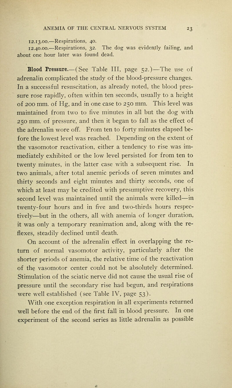 12.13.00.—Respirations, 40. 12.40.00.—Respirations, 32. The dog was evidently failing, and about one hour later was found dead. Blood Pressure.—(See Table III, page 52.)—The use of adrenalin complicated the study of the blood-pressure changes. In a successful resuscitation, as already noted, the blood pres- sure rose rapidly, often within ten seconds, usually to a height of 200 mm. of Hg, and in one case to 250 mm. This level was maintained from two to five minutes in all but the dog with 250 mm. of pressure, and then it began to fall as the effect of the adrenalin wore off. From ten to forty minutes elapsed be- fore the lowest level was reached. Depending on the extent of the vasomotor reactivation, either a tendency to rise was im- mediately exhibited or the low level persisted for from ten to twenty minutes, in the latter case with a subsequent rise. In two animals, after total anemic periods of seven minutes and thirty seconds and eight minutes and thirty seconds, one of which at least may be credited with presumptive recovery, this second level was maintained until the animals were killed—in twenty-four hours and in five and two-thirds hours respec- tively—but in the others, all with anemia of longer duration, it was only a temporary reanimation and, along with the re- flexes, steadily declined until death. On account of the adrenalin effect in overlapping the re- turn of normal vasomotor activity, particularly after the shorter periods of anemia, the relative time of the reactivation of the vasomotor center could not be absolutely determined. Stimulation of the sciatic nerve did not cause the usual rise of pressure until the secondary rise had begun, and respirations were well established (see Table IV, page 53). With one exception respiration in all experiments returned well before the end of the first fall in blood pressure. In one experiment of the second series as little adrenalin as possible