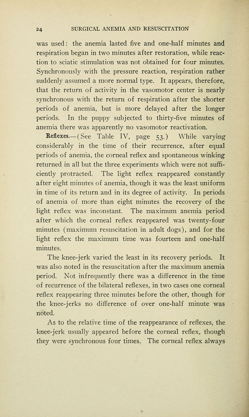 was used: the anemia lasted five and one-half minutes and respiration began in two minutes after restoration, while reac- tion to sciatic stimulation was not obtained for four minutes. Synchronously with the pressure reaction, respiration rather suddenly assumed a more normal type. It appears, therefore, that the return of activity in the vasomotor center is nearly synchronous with the return of respiration after the shorter periods of anemia, but is more delayed after the longer periods. In the puppy subjected to thirty-five minutes of anemia there was apparently no vasomotor reactivation. Reflexes.— (See Table IV, page 53.) While varying considerably in the time of their recurrence, after equal periods of anemia, the corneal reflex and spontaneous winking returned in all but the three experiments which were not suffi- ciently protracted. The light reflex reappeared constantly after eight minutes of anemia, though it was the least uniform in time of its return and in its degree of activity. In periods of anemia of more than eight minutes the recovery of the light reflex was inconstant. The maximum anemia period after which the corneal reflex reappeared was twenty-four minutes (maximum resuscitation in adult dogs), and for the light reflex the maximum time was fourteen and one-half minutes. The knee-jerk varied the least in its recovery periods. It was also noted in the resuscitation after the maximum anemia period. Not infrequently there was a difference in the time of recurrence of the bilateral reflexes, in two cases one corneal reflex reappearing three minutes before the other, though for the knee-jerks no difference of over one-half minute was noted. As to the relative time of the reappearance of reflexes, the knee-jerk usually appeared before the corneal reflex, though they were synchronous four times. The corneal reflex always