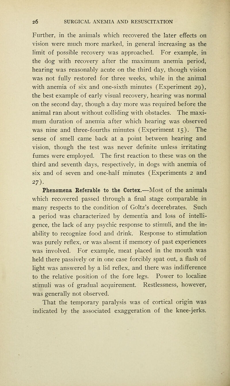 Further, in the animals which recovered the later effects on vision were much more marked, in general increasing as the limit of possible recovery was approached. For example, in the dog with recovery after the maximum anemia period, hearing was reasonably acute on the third day, though vision was not fully restored for three weeks, while in the animal with anemia of six and one-sixth minutes (Experiment 29), the best example of early visual recovery, hearing was normal on the second day, though a day more was required before the animal ran about without colliding with obstacles. The maxi- mum duration of anemia after which hearing was observed was nine and three-fourths minutes (Experiment 15). The sense of smell came back at a point between hearing and vision, though the test was never definite unless irritating fumes were employed. The first reaction to these was on the third and seventh days, respectively, in dogs with anemia of six and of seven and one-half minutes (Experiments 2 and 27). Phenomena Referable to the Cortex.—IMost of the animals which recovered passed through a final stage comparable in many respects to the condition of Goltz's decerebrates. Such a period was characterized by dementia and loss of intelli- gence, the lack of any psychic response to stimuli, and the in-: ability to recognize food and drink. Response to stimulation was purely reflex, or was absent if memory of past experiences was involved. For example, meat placed in the mouth was held there passively or in one case forcibly spat out, a flash of light was answered by a lid reflex, and there was indifference to the relative position of the fore legs. Power to localize stimuli was of gradual acquirement. Restlessness, however, was generally not observed. That the temporary paralysis was of cortical origin was indicated by the associated exaggeration of the knee-jerks.