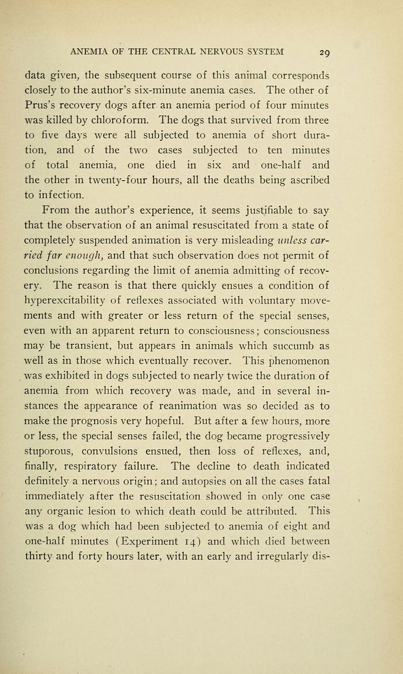 data given, the subsequent course of this animal corresponds closely to the author's six-minute anemia cases. The other of Prus's recovery dogs after an anemia period of four minutes v^as killed by chloroform. The dogs that survived from three to five days were all subjected to anemia of short dura- tion, and of the two cases subjected to ten minutes of total anemia, one died in six and one-half and the other in twenty-four hours, all the deaths being ascribed to infection. From the author's experience, it seems justifiable to say that the observation of an animal resuscitated from a state of completely suspended animation is very misleading unless car- ried far enough, and that such observation does not permit of conclusions regarding the limit of anemia admitting of recov- ery. The reason is that there quickly ensues a condition of hyperexcitability of reflexes associated with voluntary move- ments and with greater or less return of the special senses, even with an apparent return to consciousness; consciousness may be transient, but appears in animals which succumb as well as in those which eventually recover. This phenomenon was exhibited in dogs subjected to nearly twice the duration of anemia from which recovery was made, and in several in- stances the appearance of reanimation was so decided as to make the prognosis very hopeful. But after a few hours, more or less, the special senses failed, the dog became progressively stuporous, convulsions ensued, then loss of reflexes, and, finally, respiratory failure. The decline to death indicated definitely a nervous origin; and autopsies on all the cases fatal immediately after the resuscitation showed in only one case any organic lesion to which death could be attributed. This was a dog which had been subjected to anemia of eight and one-half minutes (Experiment 14) and which died between thirty and forty hours later, with an early and irregularly dis-