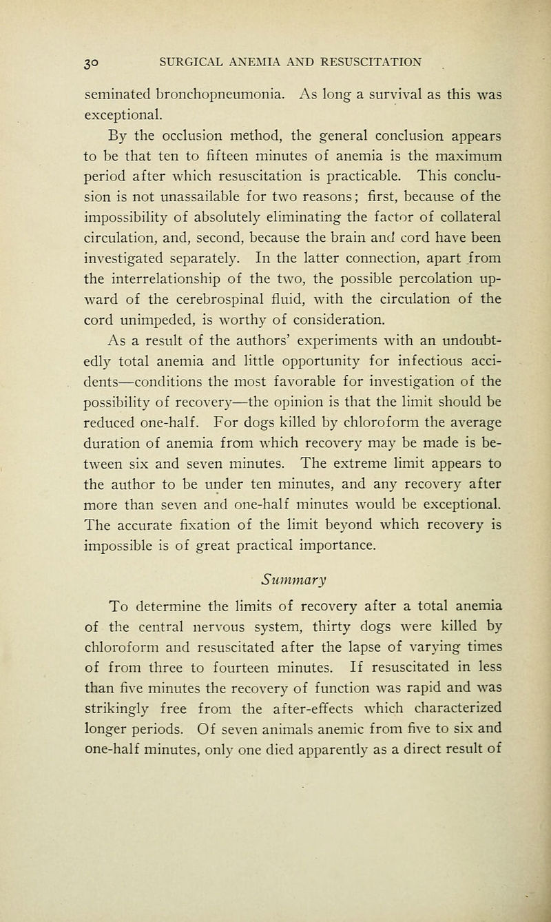 seminated bronchopneumonia. As long a survival as this was exceptional. By the occlusion method, the general conclusion appears to be that ten to fifteen minutes of anemia is the maximum period after which resuscitation is practicable. This conclu- sion is not unassailable for two reasons; first, because of the impossibility of absolutely eliminating the factor of collateral circulation, and, second, because the brain and cord have been investigated separately. In the latter connection, apart from the interrelationship of the two, the possible percolation up- ward of the cerebrospinal fluid, with the circulation of the cord unimpeded, is worthy of consideration. As a result of the authors' experiments with an undoubt- edly total anemia and little opportunity for infectious acci- dents—conditions the most favorable for investigation of the possibility of recovery—the opinion is that the limit should be reduced one-half. For dogs killed by chloroform the average duration of anemia from which recovery may be made is be- tween six and seven minutes. The extreme limit appears to the author to be under ten minutes, and any recovery after more than seven and one-half minutes would be exceptional. The accurate fixation of the limit beyond which recovery is impossible is of great practical importance. Summary To determine the limits of recovery after a total anemia of the central nervous system, thirty dogs were killed by chloroform and resuscitated after the lapse of varying times of from three to fourteen minutes. If resuscitated in less than five minutes the recovery of function was rapid and was strikingly free from the after-effects which characterized longer periods. Of seven animals anemic from five to six and one-half minutes, only one died apparently as a direct result of