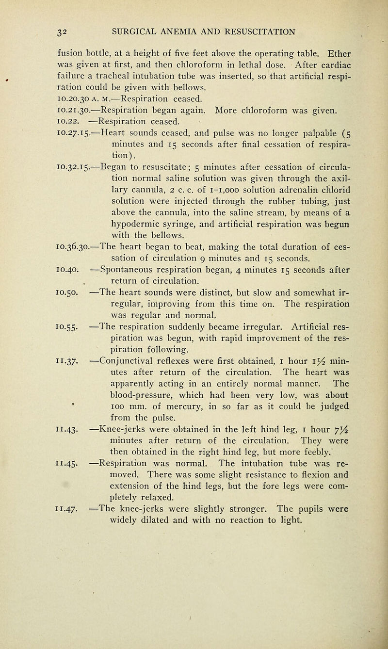 fusion bottle, at a height of five feet above the operating table. Ether was given at first, and then chloroform in lethal dose. After cardiac failure a tracheal intubation tube v^^as inserted, so that artificial respi- ration could be given with bellows. 10.20.30 A. M.—Respiration ceased. 10.21.30.—Respiration began again. More chloroform was given. 10.22. —Respiration ceased. 10.27.15.—Heart sounds ceased, and pulse was no longer palpable (5 minutes and 15 seconds after final cessation of respira- tion). 10.32.15.—Began to resuscitate; 5 minutes after cessation of circula- tion normal saline solution was given through the axil- lary cannula, 2 c. c. of 1-1,000 solution adrenalin chlorid solution were injected through the rubber tubing, just above the cannula, into the saline stream, by means of a hypodermic syringe, and artificial respiration was begun with the bellows. 10.36.30.—The heart began to beat, making the total duration of ces- sation of circulation 9 minutes and 15 seconds. 10.40. —Spontaneous respiration began, 4 minutes 15 seconds after return of circulation. 10.50. —The heart sounds were distinct, but slow and somewhat ir- regular, improving from this time on. The respiration was regular and normal. 10.55. —The respiration suddenly became irregular. Artificial res- piration was begun, with rapid improvement of the res- piration following. 11.37. —Conjunctival reflexes were first obtained, i hour ij^ min- utes after return of the circulation. The heart was apparently acting in an entirely normal manner. The blood-pressure, which had been very low, was about  100 mm. of mercury, in so far as it could be judged from the pulse. 11.43, —Knee-jerks were obtained in the left hind leg, i hour 7^^ minutes after return of the circulation. They were then obtained in the right hind leg, but more feebly. 11.45. —Respiration was normal. The intubation tube was re- moved. There was some slight resistance to flexion and extension of the hind legs, but the fore legs were com- pletely relaxed. 11.47. —The knee-jerks were slightly stronger. The pupils were widely dilated and with no reaction to light.