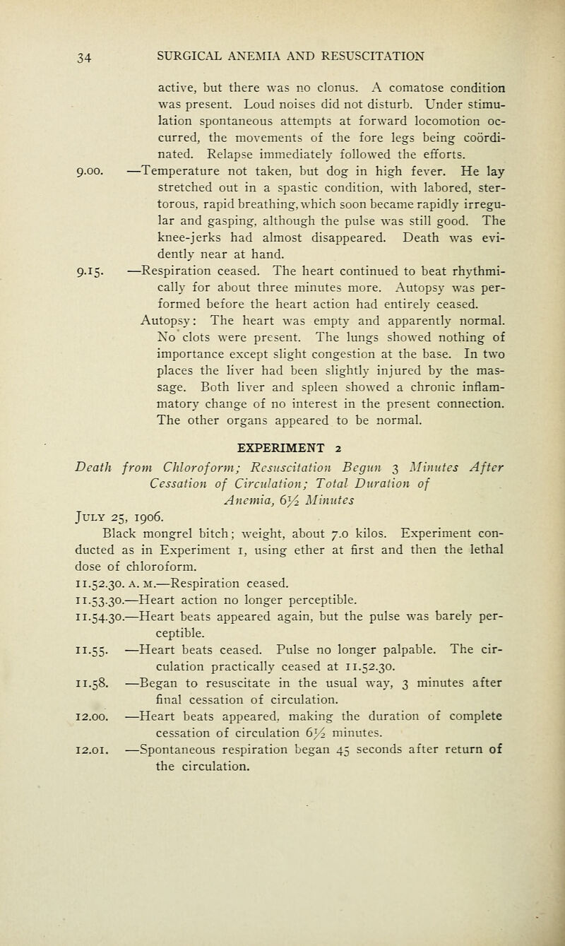 active, but there -was no clonus. A comatose condition was present. Loud noises did not disturb. Under stimu- lation spontaneous attempts at forward locomotion oc- curred, the movements of the fore legs being coordi- nated. Relapse immediately followed the efforts. 9.00. —Temperature not taken, but dog in high fever. He lay stretched out in a spastic condition, with labored, ster- torous, rapid breathing, which soon became rapidly irregu- lar and gasping, although the pulse was still good. The knee-jerks had almost disappeared. Death was evi- dently near at hand. 9.15. —Respiration ceased. The heart continued to beat rhythmi- cally for about three minutes more. Autopsy was per- formed before the heart action had entirely ceased. Autopsy: The heart was empty and apparently normal. Xo clots were present. The lungs showed nothing of importance except slight congestion at the base. In two places the liver had been slightly injured by the mas- sage. Both liver and spleen showed a chronic inflam- matory change of no interest in the present connection. The other organs appeared, to be normal. EXPERIMENT 2 Death from Chloroform; Resuscitation Begun 3 Minutes After Cessation of Circulation; Total Duration of Anemia, 6^ Minutes July 25, 1906. Black mongrel bitch; weight, about 7.0 kilos. Experiment con- ducted as in Experiment i, using ether at first and then the lethal dose of chloroform. 11.52.30. A. M.—Respiration ceased. 11.53.30.—Heart action no longer perceptible. 11.54.30.—Heart beats appeared again, but the pulse was barely per- ceptible. 11.55. —Heart beats ceased. Pulse no longer palpable. The cir- culation practically ceased at 11.52.30. 11.58, —Began to resuscitate in the usual way, 3 minutes after final cessation of circulation. 12.00. —Heart beats appeared, making the duration of complete cessation of circulation 6^^ minutes. 12.01. —Spontaneous respiration began 45 seconds after return of the circulation.