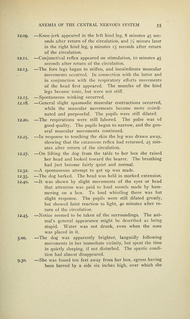 12.09. —Knee-jerk appeared in the left hind leg, 8 minutes 45 sec- onds after return of the circulation, and Yz minute later in the right hind leg, 9 minutes 15 seconds after return of the circulation. ■12.II. —Conjunctival reflex appeared on stimulation, 10 minutes 45 seconds after return of the circulation. 12.13. —The fore legs began to stiffen, and incoordinate muscular movements occurred. In connection with the latter and in conjunction with the respiratory efforts movements of the head first appeared. The muscles of the hind legs became tonic, but were not stiff. 12.15. —Spontaneous winking occurred. 12.18. —General slight spasmodic muscular contractions occurred, while the muscular movements became more coordi- nated and purposeful. The pupils were still dilated. 12.20. —The respirations were still labored. The pulse was of good quality. The pupils began to narrow, and the gen- eral muscular movements continued. 12.25. —I'^ response to touching the skin the leg was drawn away, showing that the cutaneous reflex had returned, 25 min- utes after return of the circulation. 12.27. —O^ lifting the dog from the table to her box she raised her head and looked toward the bearer. The breathing had just become fairly quiet and normal. 12.32. —A spontaneous attempt to get up was made. 12.35. —The dog barked. The head was held in marked extension. 12.40. —It was shown by slight movements of the eyes or head that attention was paid to loud sounds made by ham- mering on a box. To loud whistling there was but slight response. The pupils were still dilated greatly, but showed faint reaction to light, 40 minutes after re- turn of the circulation. 12.45. —Notice seemed to be taken of the surroundings. The ani- mal's general appearance might be described as being stupid. Water was not drunk, even when the nose was placed in it. 5.00. —The dog was apparently brighter, languidly following movements in her immediate vicinity, but spent the time in quietly sleeping, if not disturbed. The spastic condi- tion had almost disappeared. 9.30. —She was found ten feet away from her box, egress having been barred by a side six inches high, over which she