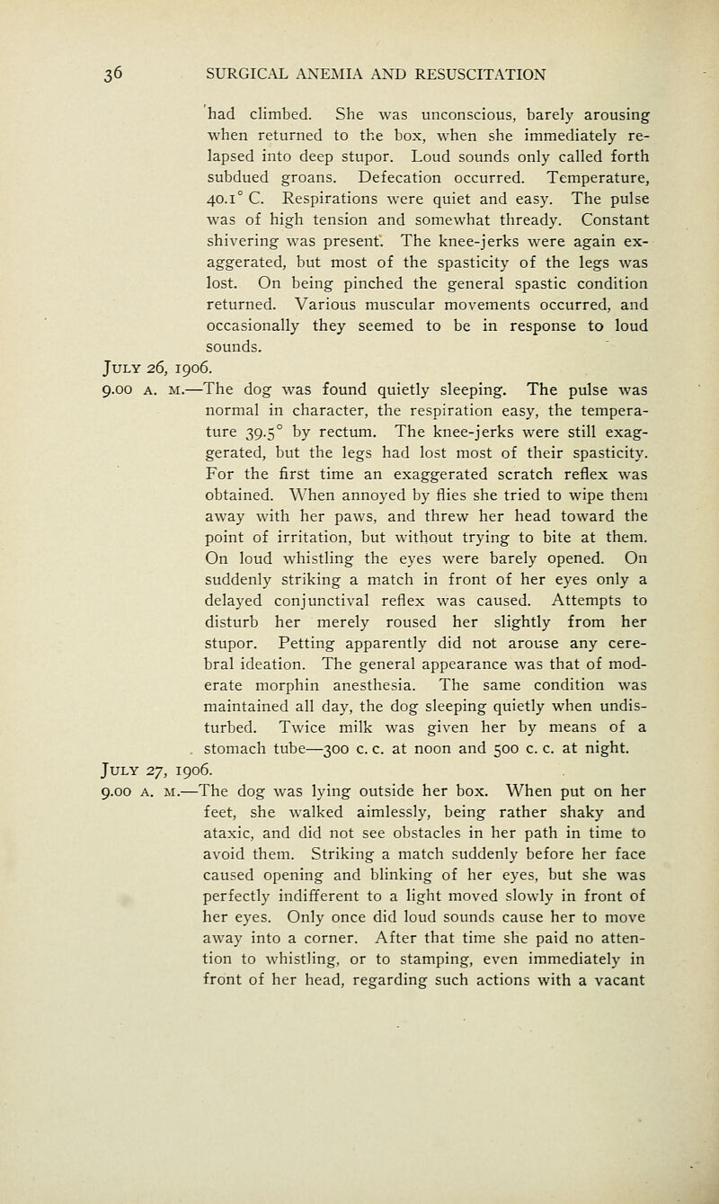 had climbed. She was unconscious, barely arousing when returned to the box, when she immediately re- lapsed into deep stupor. Loud sounds only called forth subdued groans. Defecation occurred. Temperature, 40.1° C. Respirations were quiet and easy. The pulse was of high tension and somewhat thready. Constant shivering was present. The knee-jerks were again ex- aggerated, but most of the spasticity of the legs was lost. On being pinched the general spastic condition returned. Various muscular movements occurred, and occasionally they seemed to be in response to loud sounds. July 26, 1906. 9.00 A. M.—The dog was found quietly sleeping. The pulse was normal in character, the respiration easy, the tempera- ture 39.5° by rectum. The knee-jerks were still exag- gerated, but the legs had lost most of their spasticity. For the first time an exaggerated scratch reflex was obtained. When annoyed by flies she tried to wipe them away with her paws, and threw her head toward the point of irritation, but without trying to bite at them. On loud whistling the eyes were barely opened. On suddenly striking a match in front of her eyes only a delayed conjunctival reflex was caused. Attempts to disturb her merely roused her slightly from her stupor. Petting apparently did not arouse any cere- bral ideation. The general appearance was that of mod- erate morphin anesthesia. The same condition was maintained all day, the dog sleeping quietly when undis- turbed. Twice milk was given her by means of a . stomach tube—300 c. c. at noon and 500 c. c. at night. July 27, 1906. 9.00 A. M.—The dog was lying outside her box. When put on her feet, she walked aimlessly, being rather shaky and ataxic, and did not see obstacles in her path in time to avoid them. Striking a match suddenly before her face caused opening and blinking of her eyes, but she was perfectly indifferent to a light moved slowly in front of her eyes. Only once did loud sounds cause her to move away into a corner. After that time she paid no atten- tion to whistling, or to stamping, even immediately in front of her head, regarding such actions with a vacant