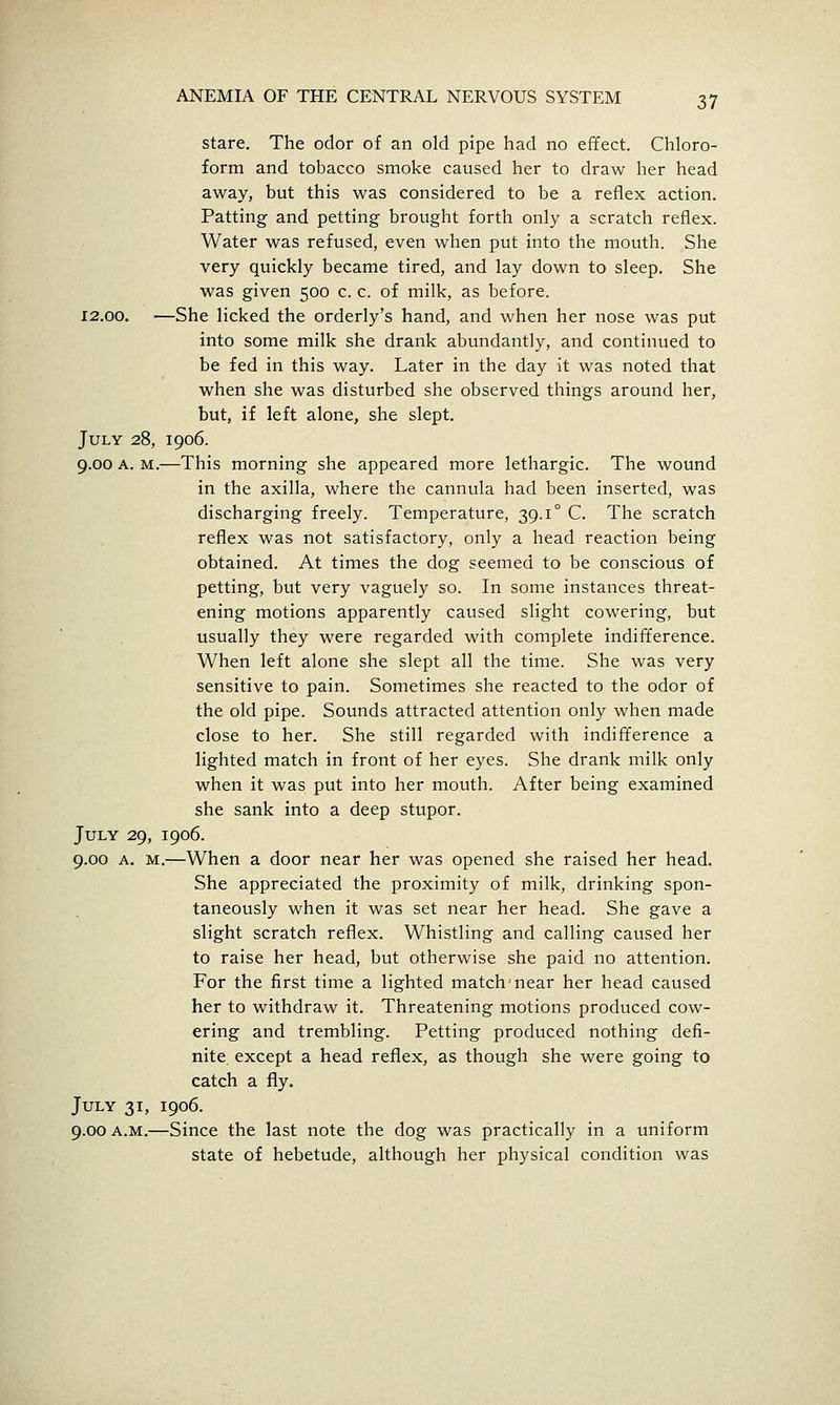 stare. The odor of an old pipe had no effect. Chloro- form and tobacco smoke caused her to draw her head away, but this was considered to be a reflex action. Patting and petting brought forth only a scratch reflex. Water was refused, even when put into the mouth. She very quickly became tired, and lay down to sleep. She was given 500 c. c. of milk, as before. 12.00. —She licked the orderly's hand, and when her nose was put into some milk she drank abundantly, and continued to be fed in this way. Later in the day it was noted that when she was disturbed she observed things around her, but, if left alone, she slept. July 28, 1906. 9.00 A. M.—This morning she appeared more lethargic. The wound in the axilla, where the cannula had been inserted, was discharging freely. Temperature, 39.1° C. The scratch reflex was not satisfactory, only a head reaction being obtained. At times the dog seemed to be conscious of petting, but very vaguely so. In some instances threat- ening motions apparently caused slight cowering, but usually they were regarded with complete indifference. When left alone she slept all the time. She was very sensitive to pain. Sometimes she reacted to the odor of the old pipe. Sounds attracted attention only when made close to her. She still regarded with indifference a lighted match in front of her eyes. She drank milk only when it was put into her mouth. After being examined she sank into a deep stupor. July 29, 1906. 9.00 A. M.—When a door near her was opened she raised her head. She appreciated the proximity of milk, drinking spon- taneously when it was set near her head. She gave a slight scratch reflex. Whistling and calling caused her to raise her head, but otherwise she paid no attention. For the first time a lighted match'near her head caused her to withdraw it. Threatening motions produced cow- ering and trembling. Petting produced nothing defi- nite except a head reflex, as though she were going to catch a fly. July 31, 1906. 9.00 A.M.—Since the last note the dog was practically in a uniform state of hebetude, although her physical condition was